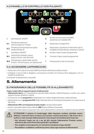 88
5. Allenamento
5.1 PANORAMICA DELLE POSSIBILITÀ DI ALLENAMENTO
Il tapis roulant offre le seguenti opzioni di allenamento:
• Allenamento libero con impostazione manuale della velocità e dell'inclinazione; a scelta, con valore
target di durata, distanza o calorie.
• Formazione con 16 programmi preimpostati con il valore target del tempo o della distanza
• Allenamento con 4 programmi HIIT (High Intensity Interval Training) preimpostati con durata fissa di
20 minuti.
• Allenamento HRC con frequenza di polso target e durata selezionabile
• Inoltre, è possibile determinare l'attuale BMI (Indice di Massa Corporea).
• Il dispositivo deve essere acceso per tutti i tipi di allenamento e anche per la determinazione dell'IMC.
ATTENZIONE! Il sistema di monitoraggio della frequenza cardiaca potrebbe essere
difettoso. L'esercizio fisico eccessivo può portare a lesioni pericolose o alla morte. Se si
verifica un calo anomalo delle prestazioni, interrompere immediatamente l'esercizio.
• Non sforzarsi troppo per sé o per gli altri durante l'allenamento! Prestate sempre
attenzione alla vostra forma fisica generale e quotidiana!
• Non scegliere mai programmi con velocità e/o pendenze troppo elevate!
• Riscaldatevi e scaldatevi a sufficienza prima e dopo ogni sessione di allenamento!
4.3 PANNELLO DI CONTROLLO CON PULSANTI
LIGHTS BMI
INCLINE SPEED
MODE
PROG
QUICK INCLINE QUICK SPEED
STOP
START
J L O
K.1 P Q
T
R
K.2
M.1
M.2
S
J Illuminazione ON/OFF O
Avviare la misurazione del BMI /
selezionare la modalità HRC
K.1
Pendenza superiore /
inferiore (passi di 1 livello)
P Selezionare il programma
K.2
Pendenza ad impostazione rapida
(livello 8/livello 4)
Q
Selezionare i parametri di riferimento per la
modalità manuale (tempo, distanza o calorie).
L Ventilatore ON/OFF R Avviare il tapis roulant (programma)
M.1
Velocità più lenta/più veloce
(passi a 1km/h; max 20 km/h)
S Fermare il tapis roulant (programma)
M.2
Impostazione rapida della velocità
6 km/h / 12 km/h (usare con attenzione!)
T Fessaura per la clip di sicurezza
4.4 ACCENDERE L'APPARECCHIO
• Assicurarsi che la clip di sicurezza NON sia inserita nella fessura della console.
• Collegare il cavo di rete in allegato a una presa di corrente con messa a terra adeguata e con un
fusibile di protezione.
Il computer di allenamento si accende.
 