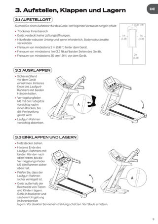9
DE
DE
3. Aufstellen, Klappen und Lagern
3.1 AUFSTELLORT
Suchen Sie einen Aufstellort für das Gerät, der folgende Voraussetzungen erfüllt:
• Trockener Innenbereich
• Gerät verdeckt keine Lüftungsöffnungen.
• Hitzefester robuster Untergrund; wenn erforderlich, Bodenschutzmatte
verwenden
• Freiraum von mindestens 2 m (6.6 ft) hinter dem Gerät.
• Freiraum von mindestens 1 m (3.3 ft) auf beiden Seiten des Geräts.
• Freiraum von mindestens 30 cm (1.0 ft) vor dem Gerät.
3.2 AUSKLAPPEN
• Sicheren Stand
vor dem Gerät
einnehmen. Hinteres
Ende des Laufgurt-
Rahmens mit beiden
Händen halten.
• Verriegelungfeder
(A) mit der Fußspitze
vorsichtig nachn
innen drücken, bis
die Verriegelung
gelöst wird.
• Laufgurt-Rahmen
vorsichtig absenken.
3.3 EINKLAPPEN UND LAGERN
• Netzstecker ziehen.
• Hinteres Ende des
Laufgurt-Rahmens mit
beiden Händen nach
oben heben, bis die
Verrriegelungs-Feder
(A) den Rahmen sicher
oben hält.
• Prüfen Sie, dass der
Laufgurt-Rahmen
sicher verriegelt ist.
• Gerät außerhalb der
Reichweite von Tieren
und KIndern lagern.
Gerät in trockener und
sauberer Umgebung
im Innenbereich
lagern. Vor direkter Sonneneinstrahlung schützen. Vor Staub schützen.
2 m
1 m
0,3 m
1 m
1m
(3.3ft)
0,3m (1ft)
1m
(3.3ft)
2m
(6.6ft)
A
A
 
