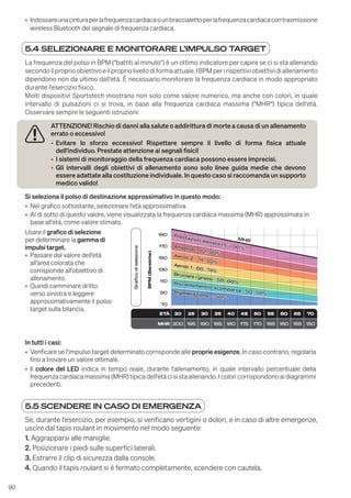 90
5.4 SELEZIONARE E MONITORARE L'IMPULSO TARGET
La frequenza del polso in BPM ("battiti al minuto") è un ottimo indicatore per capire se ci si sta allenando
secondoilproprioobiettivoeilpropriolivellodiformaattuale.IBPMperirispettiviobiettividiallenamento
dipendono non da ultimo dall'età. È necessario monitorare la frequenza cardiaca in modo appropriato
durante l'esercizio fisico.
Molti dispositivi Sportstech mostrano non solo come valore numerico, ma anche con colori, in quale
intervallo di pulsazioni ci si trova, in base alla frequenza cardiaca massima ("MHR") tipica dell'età.
Osservare sempre le seguenti istruzioni:
ATTENZIONE! Rischio di danni alla salute o addirittura di morte a causa di un allenamento
errato o eccessivo!
• Evitare lo sforzo eccessivo! Rispettare sempre il livello di forma fisica attuale
dell'individuo. Prestate attenzione ai segnali fisici!
• I sistemi di monitoraggio della frequenza cardiaca possono essere imprecisi.
• Gli intervalli degli obiettivi di allenamento sono solo linee guida medie che devono
essere adattate alla costituzione individuale. In questo caso si raccomanda un supporto
medico valido!
Si seleziona il polso di destinazione approssimativo in questo modo:
• Nel grafico sottostante, selezionare l'età approssimativa.
• Al di sotto di questo valore, viene visualizzata la frequenza cardiaca massima (MHR) approssimata in
base all'età, come valore stimato.
Usare il grafico di selezione
per determinare la gamma di
impulsi target.
• Passare dal valore dell'età
all'area colorata che
corrisponde all'obiettivo di
allenamento.
• Quindi camminare dritto
verso sinistra e leggere
approssimativamente il polso
target sulla bilancia.
BPM
(Bereiche)
Grafico
di
selezione
ETÀ 20 25 30 35 40 45 50 55 60 65 70
MHR 200 195 190 185 180 175 170 165 160 155 150
190
170
150
130
110
90
70
Prestazioni elevate (!)
Prestazioni elevate (!) >
> 90%
90%
MHR
MHR
Anaerob -
Anaerob - 82..90%
82..90%
Aerob 2 -
Aerob 2 - 74..82%
74..82%
Aerob 1 -
Aerob 1 - 66..74%
66..74%
Bruciare i grassi -
Bruciare i grassi - 58..66%
58..66%
Riscaldamento/ scomparsa -
Riscaldamento/ scomparsa - 50..58%
50..58%
Rigenerazione
Rigenerazione <
< 50%
50%
In tutti i casi:
• Verificare se l'impulso target determinato corrisponde alle proprie esigenze. In caso contrario, regolarla
fino a trovare un valore ottimale.
• Il colore del LED indica in tempo reale, durante l'allenamento, in quale intervallo percentuale della
frequenza cardiaca massima (MHR) tipica dell'età ci si sta allenando. I colori corrispondono ai diagrammi
precedenti.
5.5 SCENDERE IN CASO DI EMERGENZA
Se, durante l'esercizio, per esempio, si verificano vertigini o dolori, e in caso di altre emergenze,
uscire dal tapis roulant in movimento nel modo seguente:
1. Aggrapparsi alle maniglie.
2. Posizionare i piedi sulle superfici laterali.
3. Estrarre il clip di sicurezza dalla console.
4. Quando il tapis roulant si è fermato completamente, scendere con cautela.
• Indossareunacinturaperlafrequenzacardiacaounbraccialettoperlafrequenzacardiacacontrasmissione
wireless Bluetooth del segnale di frequenza cardiaca.
 