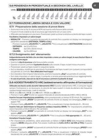 91
DE
IT
5.6 PENDENZA IN PERCENTUALE A SECONDA DEL LIVELLO
LEVEL 0 1 2 3 4 5 6 7 8 9 10 11 12 13 14 15
% 4.5 6.3 6.6 6.9 7.2 7.5 7.8 8.1 8.4 8.7 9.0 9.3 9.6 9.9 10.2 10.5
5.7 FORMAZIONE LIBERA SENZA E CON VALORE
5.7.1 Preparazione della sessione di prove libere
• Assicurarsi che la clip di sicurezza NON sia inserita nella fessura della console.
• Fissare in modo stabile la clip di sicurezza agli indumenti con un cavo corto.
• Afferrate una maniglia con una mano. Posizionare i piedi sui binari a sinistra e a destra del tapis roulant.
Facoltativo: impostare un valore target
• MODALITÀ“ - Premere il pulsante del pannello di controllo fino a quando sul display non lampeggia il
parametro desiderato (DISTANZA, TEMPO o CAL).
- Premere il pulsante „VELOCITÀ +“ o „VELOCITÀ -“ fino a visualizzare la DESTINAZIONE desiderata.
- DISTANZA: da 1,0 a 65,0 km.
- TEMPO: da 5:00 a 99:00 minuti.
- CALORIE: da 10 a 995 kcal
5.7.2 Svolgimento dell´allenamento
Indipendentemente dal fatto che sia stato impostato o meno un valore target, le esercitazioni libere si
svolgono come segue:
• Inserire la clip di sicurezza nella fessura della console.
• Quando si è pronti, premere il pulsante di avvio sulla console. Il tapis roulant inizia a muoversi.
• Posizionare i piedi sul tapis roulant in sequenza rapida.
• Se lo si desidera, modificare la velocità e/o l‘inclinazione del tapis roulant con i pulsanti corrispondenti
sul pannello di controllo. Non affaticatevi mai troppo!
• Se si desidera interrompere l‘allenamento, premere il pulsante „Stop“ sul pannello di controllo.
• Se è stato impostato un valore target, il computer si arresta automaticamente al suo raggiungimento.
• In caso di pericolo, staccare la clip di sicurezza o premere il pulsante di stop!
5.8 ADDESTRAMENTO HRC (addestramento all'impulso di formazione)
Utilizzate una fascia cardio durante l‘allenamento HRC! Durante l‘allenamento HRC, il computer regola
sempre l‘inclinazione e, se necessario, la velocità del tapis roulant in modo da allenarsi alla frequenza
cardiaca target selezionata. Livelli di velocità:
HRC1: circa 12 km/h; HRC2: circa 16 km/h; HRC3: circa 20 km/h
• Premere il tasto „BMI“ finché non appare l‘intervallo di velocità desiderato (HRC1, HRC2, HRC3).
Inserire l‘ora per impostazione predefinita, viene preselezionato un tempo di 30 minuti. Per cambiare:
• Premere il pulsante „MODE“ sul pannello di controllo finché sul display non lampeggia „TIME“ e non
appare TMr.
• Premere il tasto „VELOCITÀ +“ o „VELOCITÀ -“ fino a visualizzare il tempo desiderato (5 ... 99 min).
Inserire l‘età per determinare la frequenza cardiaca massima (MHR). Per impostazione predefinita,
viene impostata un‘età di 30 anni. Per cambiare:
• Premere il pulsante „MODE“ sul pannello di controllo finché sul display non lampeggia „DIST“ e non
appare „AGE“.
• Premere il pulsante „VELOCITÀ +“ o „VELOCITÀ -“ fino a visualizzare l‘età appropriata (16 ... 80 anni).
Immettere l‘impulso target.
• Per impostazione predefinita, viene selezionato un fattore di 0,6 (= 60%) della frequenza cardiaca
massima (MHR) adeguata all‘età. Può essere modificato tra 0,45 e 0,75 (= dal 45% al 75%). A questo
scopo:
• Premere il pulsante „MODE“ sul pannello di controllo finché sul display non lampeggia „SPEED“ e non
appare „PUL“.
• Premere il pulsante „VELOCITÀ +“ o „VELOCITÀ -“ fino a visualizzare il fattore di impulso target
desiderato nel campo „VELOCITÀ“ e l‘impulso target desiderato nel campo „IMPULSI“.
 