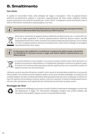 98
8. Smaltimento
Cari clienti,
In qualità di consumatori finale, siete obbligati per legge a raccogliere i rifiuti di apparecchiature
elettriche ed elettroniche, batterie e ricaricatori, separatamente dai rifiuti urbani. Vogliamo rendere
questa operazione il più semplice possibile per i nostri clienti. Vi preghiamo quindi di prendere nota di
tutte le informazioni contenute in questa pagina e sul retro.
Informazioni sulla direttiva UE 2012/19/UE (attuata in Germania nella legge sulle apparecchiature
elettriche ed elettroniche (ElektroG); l’attuazione può differire altrove)
Informiamo i proprietari di apparecchiature elettriche ed elettroniche che, in conformità con
le norme legali applicabili, le vecchie apparecchiature elettriche devono essere raccolte
separatamente dai rifiuti urbani. Il simbolo di un bidone della spazzatura barrato, che compare
sui rifiuti di apparecchiature elettriche ed elettroniche, indica anche l’obbligo di raccoglierli
separatamente dai rifiuti urbani.
B. Informazioni sullo smaltimento e sui simboli per un apparecchio elettrico basato sulla direttiva
UE 2006/66/UE (in Germania secondo la legge sulle batterie (BattG); l’implementazione può
differire altrove).
Le vecchie batterie e accumulatori non possono essere smaltiti come rifiuti domestici. In
qualità di proprietario della batteria, si è legalmente obbligati a restituire le batterie usate.
Il simbolo con il bidone della spazzatura barrato significa che non è consentito smaltire le
batterie vecchie nei rifiuti domestici.
Utilizzare i punti di raccolta ufficiali per smaltirli, come i punti di raccolta della società che si occupa dei
rifiuti pubblici. Può restituire anche le batterie usate in alcuni punti vendita al dettaglio, a condizione che
vendano batterie. Se sotto il simbolo del bidone della spazzatura barrato viene visualizzato il simbolo Cd,
Hg o Pb, significa che la batteria contiene cadmio, mercurio o piombo. Si tratta di metalli pesanti tossici
che non solo comportano rischi significativi per l’ambiente ma anche per la salute umana.
Riciclaggio dei rifiuti
Ilmaterialediimballaggiopuòesserericiclato.Smaltireilmaterialediimballaggioinconformità
alle disposizioni di legge. Per informazioni dettagliati rivolgersi alla società addetta alla
raccolta di rifiuti pubblici oppure ai centri di raccolta differenziata.
 