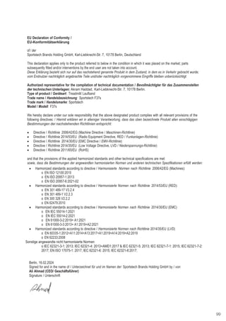 99
EU Declaration of Conformity /
EU-Konformitätserklärung
of / der
Sportstech Brands Holding GmbH, Karl-Liebknecht-Str. 7, 10178 Berlin, Deutschland
This declaration applies only to the product referred to below in the condition in which it was placed on the market; parts
subsequently fitted and/or interventions by the end user are not taken into account.
Diese Erklärung bezieht sich nur auf das nachstehend genannte Produkt in dem Zustand, in dem es in Verkehr gebracht wurde;
vom Endnutzer nachträglich angebrachte Teile und/oder nachträglich vorgenommene Eingriffe bleiben unberücksichtigt.
Authorized representative for the compilation of technical documentation / Bevollmächtigter für das Zusammenstellen
der technischen Unterlagen: Akram Haddad, Karl-Liebknecht-Str. 7, 10178 Berlin.
Type of product / Geräteart: Treadmill/ Laufband
Trade name / Handelsbezeichnung: Sportstech F37s
Trade mark / Handelsmarke: Sportstech
Model / Modell: F37s
We hereby declare under our sole responsibility that the above designated product complies with all relevant provisions of the
following directives: / Hiermit erklären wir in alleiniger Verantwortung, dass das oben bezeichnete Produkt allen einschlägigen
Bestimmungen der nachstehenden Richtlinien entspricht:
• Directive / Richtlinie 2006/42/EG (Machine Directive / Maschinen-Richtlinie)
• Directive / Richtlinie 2014/53/EU (Radio Equipment Directive, RED / Funkanlagen-Richtlinie)
• Directive / Richtlinie 2014/30/EU (EMC Directive / EMV-Richtlinie)
• Directive / Richtlinie 2014/35/EU (Low Voltage Directive, LVD / Niederspannungs-Richtlinie)
• Directive / Richtlinie 2011/65/EU (RoHS)
and that the provisions of the applied harmonized standards and other technical specifications are met:
sowie, dass die Bestimmungen der angewandten harmonisierten Normen und anderen technischen Spezifikationen erfüllt werden:
• Harmonized standards according to directive / Harmonisierte Normen nach Richtlinie 2006/42/EG (Machines):
o EN ISO 12100:2010
o EN ISO 20957-1:2013
o EN ISO 20957-6:2021-02
• Harmonized standards according to directive / Harmonisierte Normen nach Richtlinie 2014/53/EU (RED):
o EN 301 489-17 V3.2.4
o EN 301 489-1 V2.2.3
o EN 300 328 V2.2.2
o EN 62479:2010
• Harmonized standards according to directive / Harmonisierte Normen nach Richtlinie 2014/30/EU (EMC)
o EN IEC 55014-1:2021
o EN IEC 55014-2:2021
o EN 61000-3-2:2019+ A1:2021
o EN 61000-3-3:2013+ A1:2019+A2:2021
• Harmonized standards according to directive / Harmonisierte Normen nach Richtlinie 2014/35/EU (LVD)
o EN 60335-1:2012+A11:2014+A13:2017+A1:2019+A14:2019+A2:2019
o EN 62233:2008
Sonstige angewandte nicht harmonisierte Normen
o IEC 62321-3-1: 2013; IEC 62321-4: 2013+AMD1:2017 & IEC 62321-5: 2013; IEC 62321-7-1: 2015; IEC 62321-7-2:
2017; EN ISO 17075-1: 2017; IEC 62321-6: 2015; IEC 62321-8:2017;
Berlin, 16.02.2024
Signed for and in the name of / Unterzeichnet für und im Namen der: Sportstech Brands Holding GmbH by / von:
Ali Ahmad (CEO/ Geschäftsführer)
Signature / Unterschrift
 