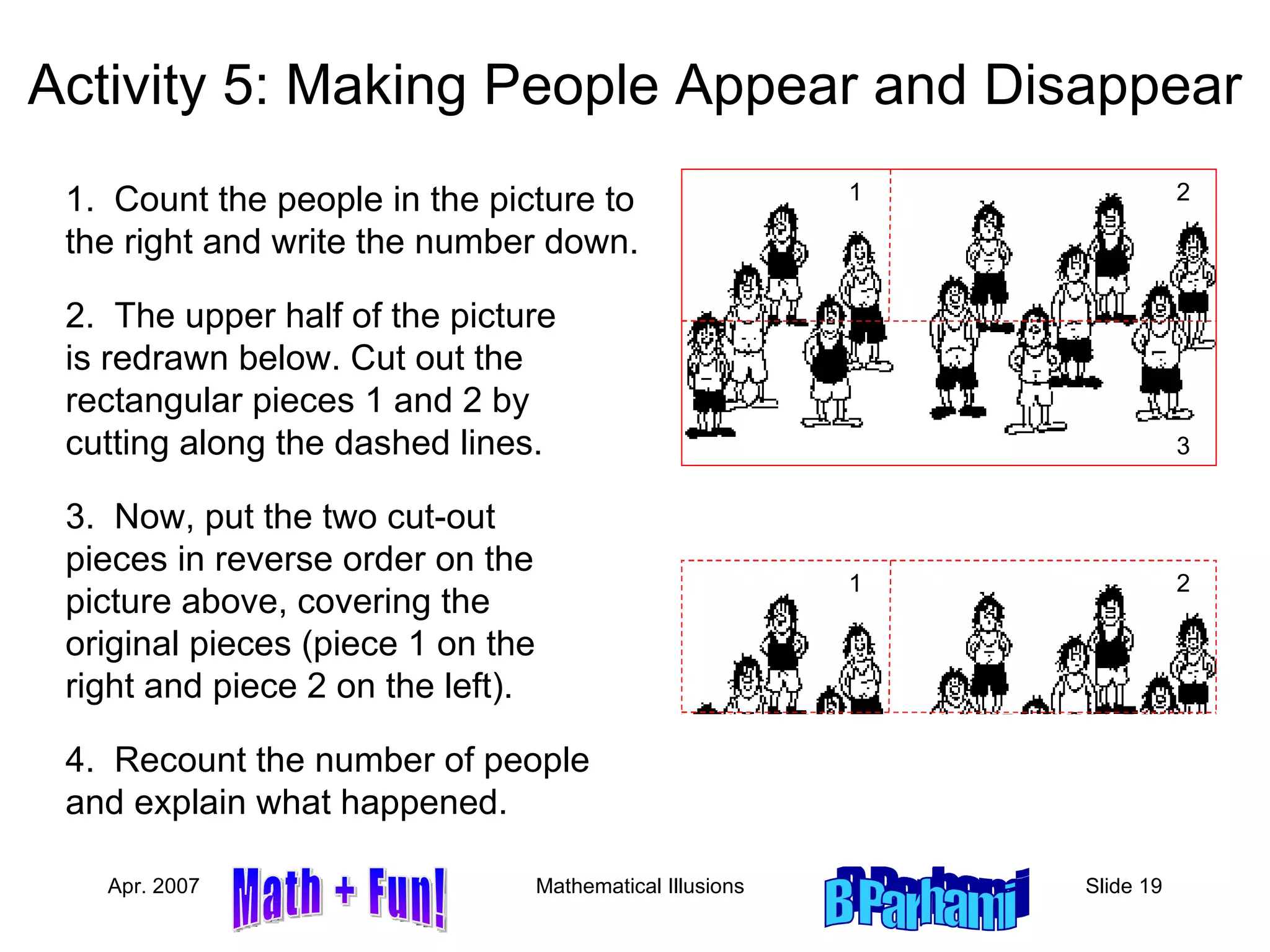 Activity 5: Making People Appear and Disappear 1.  Count the people in the picture to the right and write the number down. 2.  The upper half of the picture is redrawn below. Cut out the rectangular pieces 1 and 2 by cutting along the dashed lines. 3.  Now, put the two cut-out pieces in reverse order on the picture above, covering the original pieces (piece 1 on the right and piece 2 on the left). 4.  Recount the number of people and explain what happened. 1 3 2 1 3 2 