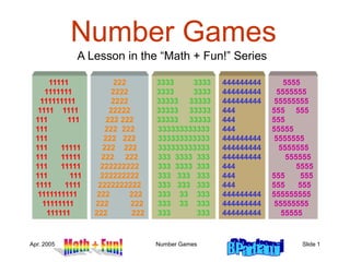 Apr. 2005 Number Games Slide 1
444444444
444444444
444444444
444
444
444
444444444
444444444
444444444
444
444
444
444444444
444444444
444444444
5555
5555555
55555555
555 555
555
55555
5555555
5555555
555555
5555
555 555
555 555
555555555
55555555
55555
Number Games
A Lesson in the “Math + Fun!” Series
11111
1111111
111111111
1111 1111
111 111
111
111
111 11111
111 11111
111 11111
111 111
1111 1111
1111111111
11111111
111111
222
2222
2222
22222
222 222
222 222
222 222
222 222
222 222
222222222
222222222
2222222222
222 222
222 222
222 222
3333 3333
3333 3333
33333 33333
33333 33333
33333 33333
333333333333
333333333333
333333333333
333 3333 333
333 3333 333
333 333 333
333 333 333
333 33 333
333 33 333
333 333
 