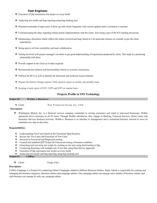 Test Engineer
 Execution of Qtp automation test scripts on every build.
 Analyzing test results and bug reporting using bug tracking tool.
 Retained ownership of open cases. Follow up with clients frequently with current updates until a resolution is reached.
 Communicating the ideas regarding release points implementation with the client. Also being a part of the ICS meeting discussion.
 Maintaining a document which reflects the tickets resolved and bugs found in it for particular releases in a month, as per the client
expectations.
 Being open to all time availability and team collaboration.
 Getting involved with project manager's on-shore to get good understanding of requirement proposed by client. This leads to a promising
relationship with them.
 Provide support to the client as if when required.
 Recommend new features and functionalities based on customer interactions.
 Perform the RCA as well as identify the functional and technical issues/solutions.
 Prepare the Defect, Change request, ToDo analysis report on weekly and monthly basis.
 Keeping a track report of S1P1, S2P2 and S3P3 on regular basis.
Projects Profile in SNS Technology
Project #3: WaMu e-Business
 Client : Star Financial Group inc, USA
Description:
 Washington Mutual, Inc. is a financial services company committed to serving consumers and small to mid-sized businesses. WaMu
operations serve customers in all 50 states. Through WaMu subsidiaries, they engage in Banking, Financial Services, Home Loans and
Insurance Services business activities. WaMu e- Business is an interface to management and a centralized business solution to serve its
customers on a day-to-day basis.
Responsibilities:
 Understanding Test Cases based on the Functional Specifications.
 Review the Test Cases and Execution of Test Cases
 Involved in Functional and Regression testing.
 Created and modified QTP Scripts for Functional testing of business workflow
 Generating and executing test scripts by creating as test suits using batch testing in Qtp.
 Conducting Retesting with multiple sets of test data using Data Driven Approach.
 Execution of Qtp automation test scripts on every build.
 Analyzing test results and bug reporting using bug tracking tool
Project #2: CellFire
 Client : Frank, USA
Description:
Cellfire Campaign is a Product for conducting Online Campaigns related to different Business Entities. Super Admin is responsible for creating and
managing the business categories, Business entities and campaign admins. One campaign admin can manage more number of business entities and
each business can manage by only one campaign admin.
 