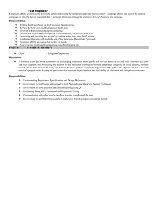 Test Engineer
Campaign admins are responsible for create, delete and modify the campaigns under the business entity. Campaign admins can launch the created
campaign on specific date or on current date. Campaign admin can manage the customers for each business and campaign.
Responsibilities:
 Writing Test Cases based on the Functional Specifications.
 Review the Test Cases and Execution of Test Cases
 Involved in Functional and Regression testing.
 Created and modified QTP Scripts for Functional testing of business workflow
 Generating and executing test scripts by creating as test suits using batch testing.
 Conducting Retesting with multiple sets of test data using Data Driven Approach.
 Execution of Qtp automation test scripts on builds.
 Analyzing test results and bug reporting using bug tracking tool
Project #1: E-Business Monitors
 Client : Trilegiant Corporation
Description:
 E-Business is not just about ecommerce or exchanging information about goods and services between you and your customers and your
and your suppliers. It is about using the Internet for the transfer of information between employees using your in-house systems, between
branch offices, between remote users, and between business partners, customers, suppliers and the public. The objective of the e-Business
monitor’s project was to develop an application that monitors the performance and availability of e-business and enterprise transactions.
Responsibilities:
 Understanding Requirement Specifications and Design Documents.
 Involvement in Test Design with respect to Test Plan and using Black box Testing Techniques
 Involvement in Test Execution and Defect Reporting using QC
 Performing Sanity, GUI, Functional and Regression Testing.
 Communicating with other team’s members in order to understand the task.
 Involvement in Test Reporting on daily, weekly basis through company prescribed format.
 