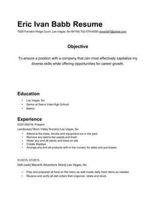 Eric Ivan Babb​ ​Resume
7928 Farralon Ridge Court, Las Vegas, Nv 89149| 702-574-6550| ​eivanb97@gmail.com
Objective
To ensure a position with a company that can most effectively capitalize my
diverse skills while offering opportunities for career growth.
Education
• Las Vegas, Nv
• Senior at Sierra Vista High School
• Basics
Experience
03/01/20016- Present
Landscape| Moon Valley Nursery| Las Vegas, Nv
• Attend to the trees, shrubs and equipment out in the yard
• Remove any debris like weeds and trash
• Water any and all plants and trees on site
• Create displays
• Arrange any and all products with in the nursery for sales and purchases
01/2015- 07/2015
Deli cook| Maverik Adventure Store| Las Vegas, Nv
• Prep and prepared all food on the menu as well create daily fresh items as needed.
• Receive and verify all deli orders then organize, rotate and stock.
 