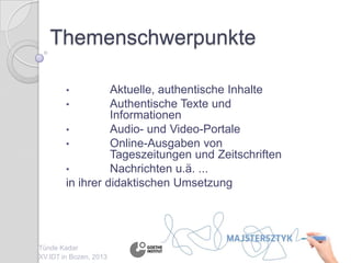 Themenschwerpunkte
• Aktuelle, authentische Inhalte
• Authentische Texte und
Informationen
• Audio- und Video-Portale
• Online-Ausgaben von
Tageszeitungen und Zeitschriften
• Nachrichten u.ä. ...
in ihrer didaktischen Umsetzung
Tünde Kadar
XV.IDT in Bozen, 2013
 