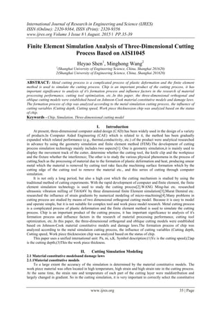 International Journal of Research in Engineering and Science (IJRES)
ISSN (Online): 2320-9364, ISSN (Print): 2320-9356
www.ijres.org Volume 3 Issue 8 ǁ August. 2015 ǁ PP.35-39
www.ijres.org 35 | Page
Finite Element Simulation Analysis of Three-Dimensional Cutting
Process Based on AISI1045
Heyao Shen1
, Minghong Wang2
1
(Shanghai University of Engineering Science, China, Shanghai 201620)
2(Shanghai University of Engineering Science, China, Shanghai 201620)
ABSTRACT: Metal cutting process is a complicated process of plastic deformation and the finite element
method is used to simulate the cutting process. Chip is an important product of the cutting process, it has
important significance to analysis of it's formation process and influence factors in the research of material
processing performance, cutting tool optimization, etc..In this paper, the three-dimensional orthogonal and
oblique cutting models were established based on Johnson-Cook material constitutive models and damage laws.
The formation process of chip was analyzed according to the metal simulation cutting process, the influence of
cutting variables (Cutting depth, Cutting speed, Work piece thickness)on chip was analyzed based on the status
of chip.
Keywords - Chip, Simulation, Three-dimensional cutting model
I. Introduction
At present, three-dimensional computer aided design (CAD) has been widely used in the design of a variety
of products.In Computer Aided Engineering (CAE) which is related to it, the method has been gradually
expanded which related performance (e.g., thermal,conductivity, etc.) of the product were analytical researched
in advance by using the geometry simulation and finite element method (FEM).The development of cutting
process simulation technology mainly includes two aspects[1]: One is geometry simulation,it is mainly used to
display the movement track of the cutter, determine whether the cutting tool, the knife clip and the workpiece
and the fixture whether the interference; The other is to study the various physical phenomena in the process of
cutting,Such as the processing of material due to the formation of plastic deformation and heat, producing smear
metal which the material is removed by cutting tool rake face,the machining surface formation which by the
cutting edge of the cutting tool to remove the material etc., and this series of cutting through computer
simulation.
It is not only a long period, but also a high cost which the cutting mechanism is studied by using the
traditional method of cutting experiments. With the rapid development of computer and finite element, the finite
element simulation technology is used to study the cutting process[2].WANG Ming-hai etc. researched
ultrasonic vibration milling of Ti6Al4V by three dimensional finite Element simulation[3];Murat Demiral etc.
researched the influence of strain gradients by numerical modeling of micro-machining[4].Many problems in
cutting process are studied by means of two dimensional orthogonal cutting model. Because it is easy to model
and operate simple, but it is not suitable for complex tool and work piece model research. Metal cutting process
is a complicated process of plastic deformation and the finite element method is used to simulate the cutting
process. Chip is an important product of the cutting process, it has important significance to analysis of it's
formation process and influence factors in the research of material processing performance, cutting tool
optimization, etc..In this paper, the three-dimensional orthogonal and oblique cutting models were established
based on Johnson-Cook material constitutive models and damage laws.The formation process of chip was
analyzed according to the metal simulation cutting process, the influence of cutting variables (Cutting depth,
Cutting speed, Work piece thickness)on chip was analyzed based on the status of chip.
This paper uses a unified international unit: Pa, m, s,K. Symbol description:(1)Vc is the cutting speed;(2)ap
is the cutting depth;(3)This the work piece thickness.
II. Cutting Simulation Modeling
2.1 Material constitutive modelsand damage laws
2.1.1Material constitutive models
To a large extent the accuracy of the simulation is determined by the material constitutive models. The
work piece material was often located in high temperature, high strain and high strain rate in the cutting process.
At the same time, the strain rate and temperature of each part of the cutting layer were maldistribution and
largely changed in gradient. So in the cutting simulation, it is very important to correctly select the constitutive
 