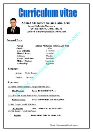 Ahmed Mohamed Salama Abo-Zeid
Egypt, Edakahlia, Mansoura
+201005520939, +20502140332
Ahmed_Salamaapozeid@yahoo.com
Personal Data:
Name: Ahmed Mohamed Salama Abo-Zeid
Gender: Male
Date of Birth: 1/10/1988
Martial Status: Married
Religion: Muslim
Health Condition: Excellent
Military Status: Exempted
Nationality: Egyptian
Language:
Arabic: Mother Tongue
English: Excellent
Experience:
Roma Hotel & Resort Hurghada-Red Sea:
Chief Account From 10/11/2015 Till Now
Zafarana House Food Court for tourism investment:
Senior Account From 23/03/2015 Till 09/11/2015
Red Carpet Hotel Sokhena:
S.V Payable From 16/09/2013 To 22/03/2015
Red Carpet Hotel Sokhena:
Payable From 01/07/2013 To 15/09/2013
Ahmed_Salamaapozeid@yahoo.com
 