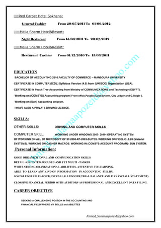 Red Carpet Hotel Sokhena:
General Cashier From 20/07/2011 To 01/06/2012
Melia Sharm Hotel&Resort:
Night Resturant From 15/03/2011 To 20/07/2012
Melia Sharm Hotel&Resort:
Resturant Cashier From 01/12/2010 To 15/03/2011
EDUCATION
BACHELOR OF ACCOUNTING 2010.FACULTY OF COMMERCE -- MANSOURA UNIVERSITY
CERTIFICATE IN COMPUTER (ICDL) Syllabus Version (4.0) from (UNISCO) Organization (USA).
CERTIFICATE IN Peach Tree Accounting from Ministry of COMMUNICATIONS and Technology (EGYPT).
Working on (COMSYS) Accounting program( Front office,Payable,Cost System, City Ledger and G.ledger ).
Working on (Sun) Accounting program.
I HAVE ALSO A PRIVATE DRIVING LICENCE.
SKILLS:
OTHER SKILLS: DRIVING AND COMPUTER SKILLS
COMPUTER SKILL: WORKIING UNDER WINDOWS 2007- 2010- OPERATING SYSTEM
OF WORKING ON ALL OF MICROSOFT OF 97-2000-XP-2003-SUITES. WORKING ON FIDELIO .6.20 (Material
SYSTEMS). WORKING ON CASHER MACROS. WORKING IN (COMSYS ACCOUNT PROGRAM)- SUN SYSTEM.
Personal Information:
GOOD ORGANIZITIONAL AND COMMUNICATION SKILLS
DETAIL –ORIENTED-FOCUSED AND YET MULTI –TASKER
WHITE STRONG ORANIZATIONAL ABILITTIES, ATTENTIVE TO LEARNING.
ABLE TO LEARN ANY KIND OF INFORMATION IN ACCOUNTING FIELDS.
KNOWLEDGEABLEABOUT(JOURNAL,G.LEDGGER,TRIAL BALANCE AND FIANANCIALL STATEMENT).
CLOSSING FINANCIAL PERIOD WITH AUDITORS AS PROFESSIONAL AND EXCELLENT DATA FILING.
CAREER OBJECTIVE
SEEKING A CHALLENGING POSTION IN THE ACCOUNTING AND
FINANCIAL FIELD WHERE MY SKILLS and ABILITTES
Ahmed_Salamaapozeid@yahoo.com
 