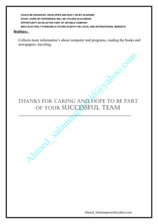 COULD BE ENHANCED, DEVELOPED AND BUILT ON MY ACADEMIC
STUDY. IHOPE MY EXPERIENCE WILL BE UTILIZED IN ACAREER
OPPORTUNITY AS AN ACTIVE PART OF ASTABLE COMPANY
WICH IS ACTIVELY PURSUING A FUTURE IN BOTH THE LOCAL AND INTERNATIONAL MARKETS
Hobbies:
Collects more information’s about computer and programs, reading the books and
newspapers, traveling.
Thanks for caring and hope To be parT
of your successful Team
Ahmed_Salamaapozeid@yahoo.com
 