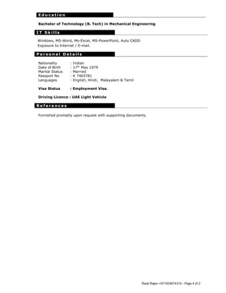 Ranji Rajan +971503674315 - Page 4 of 2
E d u c a t i o n
Bachelor of Technology (B. Tech) in Mechanical Engineering
I T S k i l l s
Windows, MS-Word, Ms-Excel, MS-PowerPoint, Auto CADD
Exposure to Internet / E-mail.
P e r s o n a l D e t a i l s
Nationality : Indian
Date of Birth : 17th
May 1979
Marital Status : Married
Passport No : K 7465781
Languages : English, Hindi, Malayalam & Tamil
Visa Status : Employment Visa.
Driving Licence : UAE Light Vehicle
R e f e r e n c e s
Furnished promptly upon request with supporting documents.
 