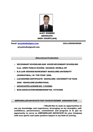 AJAY SHARMA
ADVOCATE
HIGH COURT(J&K)
Email pixyshindia@gmx.com CELL:09906298380
pixyshindia@gmail.com
Educational Credentials
 SECONDARY SCHOOLING AND HIGER SECONDARY SCHOOLING
from ARMY PUBLIC SCHOOL DAGSHAI -SHIMLA .HP
 B.A-LAW -DEGREEMARKSHEET-MANGLORE UNIVERSITY
(KARNATAKA.) IN THE YEAR 2006.
 LLB-DEGREE CERTIFICATE - MANGLORE–UNIVERSITY IN YEAR
2006 - MANGLORE (KARNATAKA)
 ADVOCATE’S LICENCE NO. 119/2008)
 BAR ASSOCIATION MEMBERSHIP NO. 1575/2008
EMPANELLEDADVOCATE FOR YOURESTEEMED ORGANISATION
I Would like to seek an opportunities to
use my knowledge and experience, leveraging on my strengths, self-
confidence, perseverance, commitment and progress & to get an
opportunity to serve as EMPANELLED ADVOCATE for your Company
with true spirits and make positive impact in my field of activity,
 