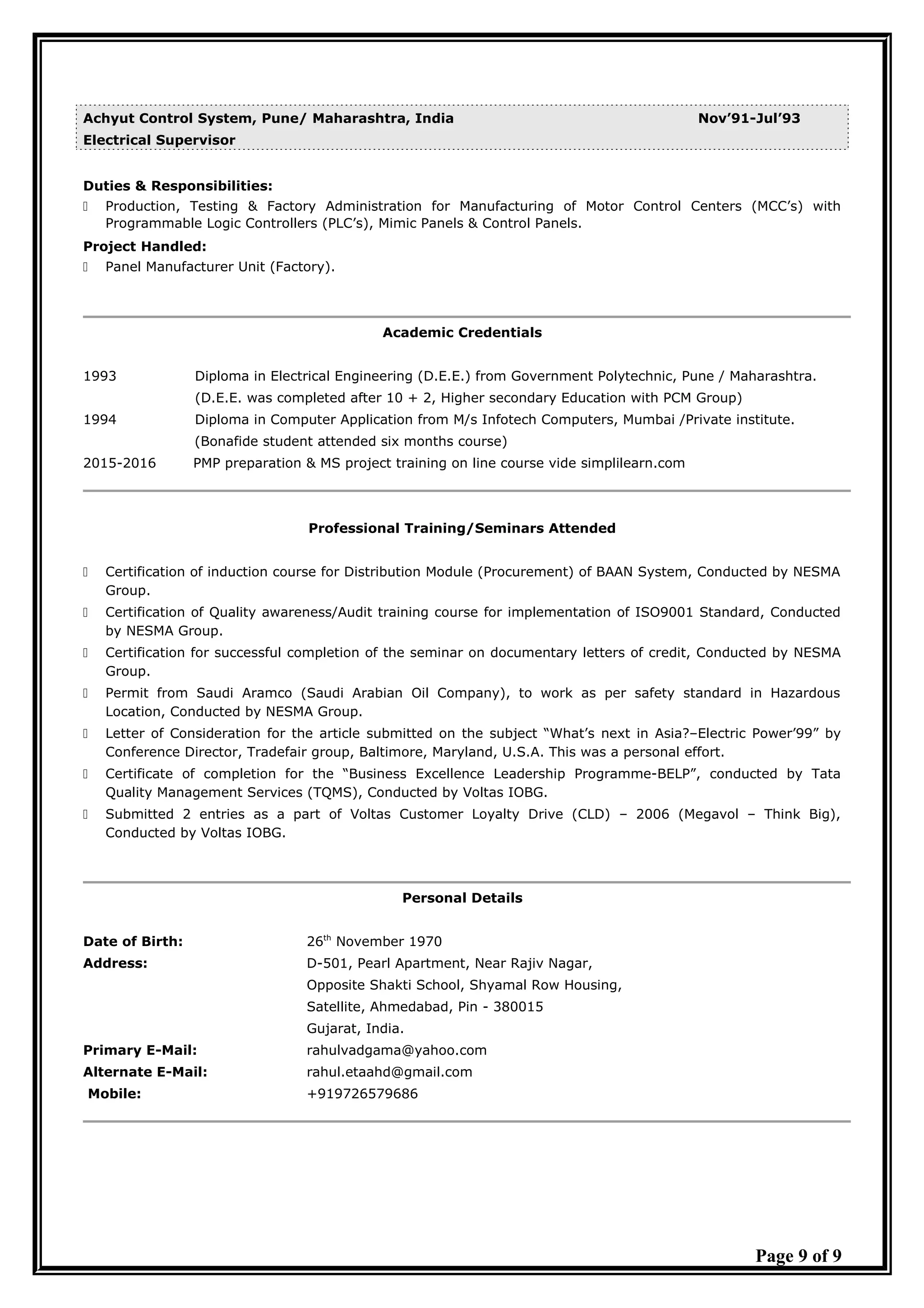 Achyut Control System, Pune/ Maharashtra, India Nov’91-Jul’93
Electrical Supervisor
Duties & Responsibilities:
 Production, Testing & Factory Administration for Manufacturing of Motor Control Centers (MCC’s) with
Programmable Logic Controllers (PLC’s), Mimic Panels & Control Panels.
Project Handled:
 Panel Manufacturer Unit (Factory).
Academic Credentials
1993 Diploma in Electrical Engineering (D.E.E.) from Government Polytechnic, Pune / Maharashtra.
(D.E.E. was completed after 10 + 2, Higher secondary Education with PCM Group)
1994 Diploma in Computer Application from M/s Infotech Computers, Mumbai /Private institute.
(Bonafide student attended six months course)
2015-2016 PMP preparation & MS project training on line course vide simplilearn.com
Professional Training/Seminars Attended
 Certification of induction course for Distribution Module (Procurement) of BAAN System, Conducted by NESMA
Group.
 Certification of Quality awareness/Audit training course for implementation of ISO9001 Standard, Conducted
by NESMA Group.
 Certification for successful completion of the seminar on documentary letters of credit, Conducted by NESMA
Group.
 Permit from Saudi Aramco (Saudi Arabian Oil Company), to work as per safety standard in Hazardous
Location, Conducted by NESMA Group.
 Letter of Consideration for the article submitted on the subject “What’s next in Asia?–Electric Power’99” by
Conference Director, Tradefair group, Baltimore, Maryland, U.S.A. This was a personal effort.
 Certificate of completion for the “Business Excellence Leadership Programme-BELP”, conducted by Tata
Quality Management Services (TQMS), Conducted by Voltas IOBG.
 Submitted 2 entries as a part of Voltas Customer Loyalty Drive (CLD) – 2006 (Megavol – Think Big),
Conducted by Voltas IOBG.
Personal Details
Date of Birth: 26th
November 1970
Address: D-501, Pearl Apartment, Near Rajiv Nagar,
Opposite Shakti School, Shyamal Row Housing,
Satellite, Ahmedabad, Pin - 380015
Gujarat, India.
Primary E-Mail: rahulvadgama@yahoo.com
Alternate E-Mail: rahul.etaahd@gmail.com
Mobile: +919726579686
Page 9 of 9
 