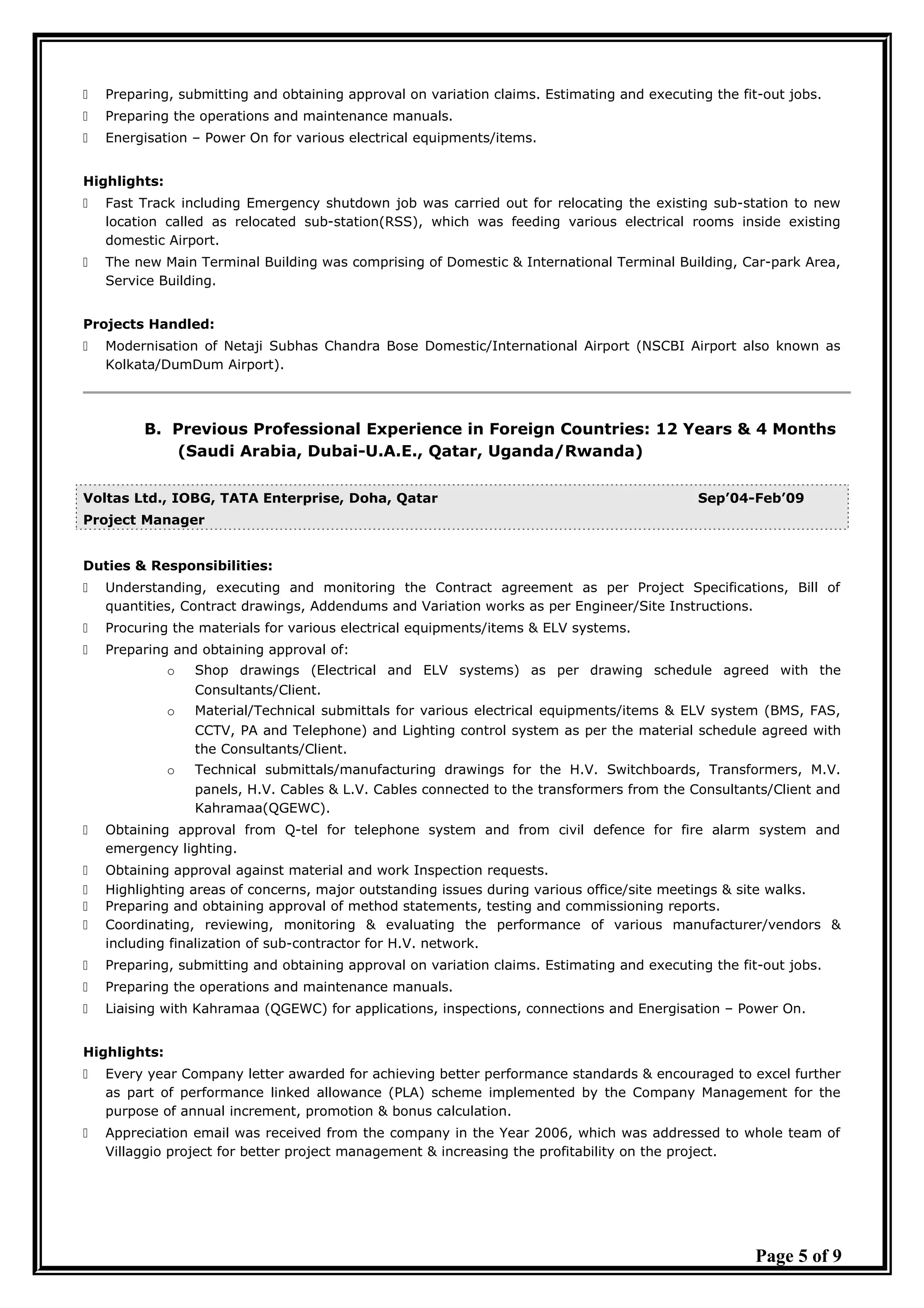  Preparing, submitting and obtaining approval on variation claims. Estimating and executing the fit-out jobs.
 Preparing the operations and maintenance manuals.
 Energisation – Power On for various electrical equipments/items.
Highlights:
 Fast Track including Emergency shutdown job was carried out for relocating the existing sub-station to new
location called as relocated sub-station(RSS), which was feeding various electrical rooms inside existing
domestic Airport.
 The new Main Terminal Building was comprising of Domestic & International Terminal Building, Car-park Area,
Service Building.
Projects Handled:
 Modernisation of Netaji Subhas Chandra Bose Domestic/International Airport (NSCBI Airport also known as
Kolkata/DumDum Airport).
B. Previous Professional Experience in Foreign Countries: 12 Years & 4 Months
(Saudi Arabia, Dubai-U.A.E., Qatar, Uganda/Rwanda)
Voltas Ltd., IOBG, TATA Enterprise, Doha, Qatar Sep’04-Feb’09
Project Manager
Duties & Responsibilities:
 Understanding, executing and monitoring the Contract agreement as per Project Specifications, Bill of
quantities, Contract drawings, Addendums and Variation works as per Engineer/Site Instructions.
 Procuring the materials for various electrical equipments/items & ELV systems.
 Preparing and obtaining approval of:
o Shop drawings (Electrical and ELV systems) as per drawing schedule agreed with the
Consultants/Client.
o Material/Technical submittals for various electrical equipments/items & ELV system (BMS, FAS,
CCTV, PA and Telephone) and Lighting control system as per the material schedule agreed with
the Consultants/Client.
o Technical submittals/manufacturing drawings for the H.V. Switchboards, Transformers, M.V.
panels, H.V. Cables & L.V. Cables connected to the transformers from the Consultants/Client and
Kahramaa(QGEWC).
 Obtaining approval from Q-tel for telephone system and from civil defence for fire alarm system and
emergency lighting.
 Obtaining approval against material and work Inspection requests.
 Highlighting areas of concerns, major outstanding issues during various office/site meetings & site walks.
 Preparing and obtaining approval of method statements, testing and commissioning reports.
 Coordinating, reviewing, monitoring & evaluating the performance of various manufacturer/vendors &
including finalization of sub-contractor for H.V. network.
 Preparing, submitting and obtaining approval on variation claims. Estimating and executing the fit-out jobs.
 Preparing the operations and maintenance manuals.
 Liaising with Kahramaa (QGEWC) for applications, inspections, connections and Energisation – Power On.
Highlights:
 Every year Company letter awarded for achieving better performance standards & encouraged to excel further
as part of performance linked allowance (PLA) scheme implemented by the Company Management for the
purpose of annual increment, promotion & bonus calculation.
 Appreciation email was received from the company in the Year 2006, which was addressed to whole team of
Villaggio project for better project management & increasing the profitability on the project.
Page 5 of 9
 