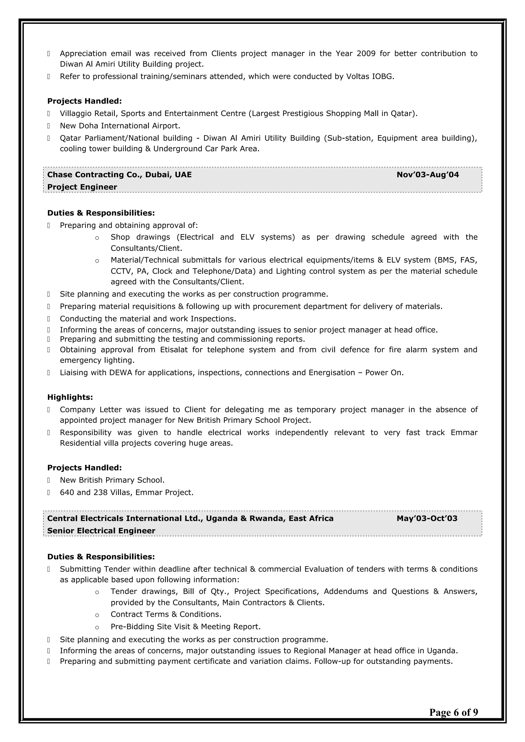  Appreciation email was received from Clients project manager in the Year 2009 for better contribution to
Diwan Al Amiri Utility Building project.
 Refer to professional training/seminars attended, which were conducted by Voltas IOBG.
Projects Handled:
 Villaggio Retail, Sports and Entertainment Centre (Largest Prestigious Shopping Mall in Qatar).
 New Doha International Airport.
 Qatar Parliament/National building - Diwan Al Amiri Utility Building (Sub-station, Equipment area building),
cooling tower building & Underground Car Park Area.
Chase Contracting Co., Dubai, UAE Nov’03-Aug’04
Project Engineer
Duties & Responsibilities:
 Preparing and obtaining approval of:
o Shop drawings (Electrical and ELV systems) as per drawing schedule agreed with the
Consultants/Client.
o Material/Technical submittals for various electrical equipments/items & ELV system (BMS, FAS,
CCTV, PA, Clock and Telephone/Data) and Lighting control system as per the material schedule
agreed with the Consultants/Client.
 Site planning and executing the works as per construction programme.
 Preparing material requisitions & following up with procurement department for delivery of materials.
 Conducting the material and work Inspections.
 Informing the areas of concerns, major outstanding issues to senior project manager at head office.
 Preparing and submitting the testing and commissioning reports.
 Obtaining approval from Etisalat for telephone system and from civil defence for fire alarm system and
emergency lighting.
 Liaising with DEWA for applications, inspections, connections and Energisation – Power On.
Highlights:
 Company Letter was issued to Client for delegating me as temporary project manager in the absence of
appointed project manager for New British Primary School Project.
 Responsibility was given to handle electrical works independently relevant to very fast track Emmar
Residential villa projects covering huge areas.
Projects Handled:
 New British Primary School.
 640 and 238 Villas, Emmar Project.
Central Electricals International Ltd., Uganda & Rwanda, East Africa May’03-Oct’03
Senior Electrical Engineer
Duties & Responsibilities:
 Submitting Tender within deadline after technical & commercial Evaluation of tenders with terms & conditions
as applicable based upon following information:
o Tender drawings, Bill of Qty., Project Specifications, Addendums and Questions & Answers,
provided by the Consultants, Main Contractors & Clients.
o Contract Terms & Conditions.
o Pre-Bidding Site Visit & Meeting Report.
 Site planning and executing the works as per construction programme.
 Informing the areas of concerns, major outstanding issues to Regional Manager at head office in Uganda.
 Preparing and submitting payment certificate and variation claims. Follow-up for outstanding payments.
Page 6 of 9
 