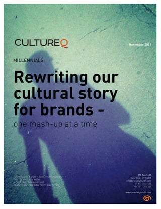 MILLENNIALS:
Rewriting our
cultural story
for brands -
one mash-up at a time
TECHNOLOGY & GEN Y: TOGETHER SINCE DAY 1
THE TECHNOLOGY MYTH
A CULTURAL TIPPING POINT
BRANDS AND OUR NEW CULTURAL STORY
November 2011
PO Box 1635
New York, NY 10028
info@onesixtyfourth.com
+1 917 704 7515
+44 7811 364 301
www.onesixtyfourth.com
 