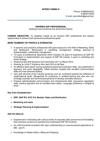 NITESH VARMA KNITESH VARMA K
Phone: 0-9885024234
0-9949115678
E-mail: varmnitesh@gmail.com
ASPIRING SAP PROFESSIONALASPIRING SAP PROFESSIONAL
Seeking cross-functional role across the industry
CAREER OBJECTIVE:CAREER OBJECTIVE: To establish myself as an eminent SAP professional and explore
opportunities to achieve both personal & professional goals.
BRIEF SUMMARY OF PROFILE & STRENGTHSBRIEF SUMMARY OF PROFILE & STRENGTHS
 A dynamic and proactive professional with good exposure in the field of Marketing, Sales
and Distribution. Resourceful in marketing management, strategy planning &
implementation, relationship management.
 7.6 years of professional experience which includes 3.6 years of experience as SAP SD
Consultant in implementation and support of SAP SD module, 4 years in marketing and
brand strategy.
 Worked at Noa Soft Solutions from November 2011 to March 2014.
 Working for Unify IT Solutions from April 2014 to till Date.
 An effective team player having exceptional planning & execution skills, very systematic in
approach and quick adaptability. Detail oriented, coupled with excellent communication
skills and inter-personal abilities.
 Very well informed of the industry dynamics and can contribute towards the fulfillment of
organizational goals. Recognized for proficiency in problem-solving and also who can
envisage business and technical perspectives to develop workable solutions.
 Possess well-developed communication and interpersonal skills, persuasive negotiation
skills, positive approach and an excellent team player. Language proficiency in English &
Hindi.
Key Core Competencies -Key Core Competencies -
 ERP: SAP R/3- ECC 6.0; Module: Sales and Distribution
 Marketing and sales
 Strategic Planning & Implementation
SAP R/3 SKILLS:
 Experienced in interacting with various levels of corporate sales personnel and translating
their business concerns to standard and customized SAP SD functions.
 As a SD functional consultant with clear understanding on cross-functional applications of
MM and FI.
 Knowledge on Master Data’s, Billing and Shipping.
 