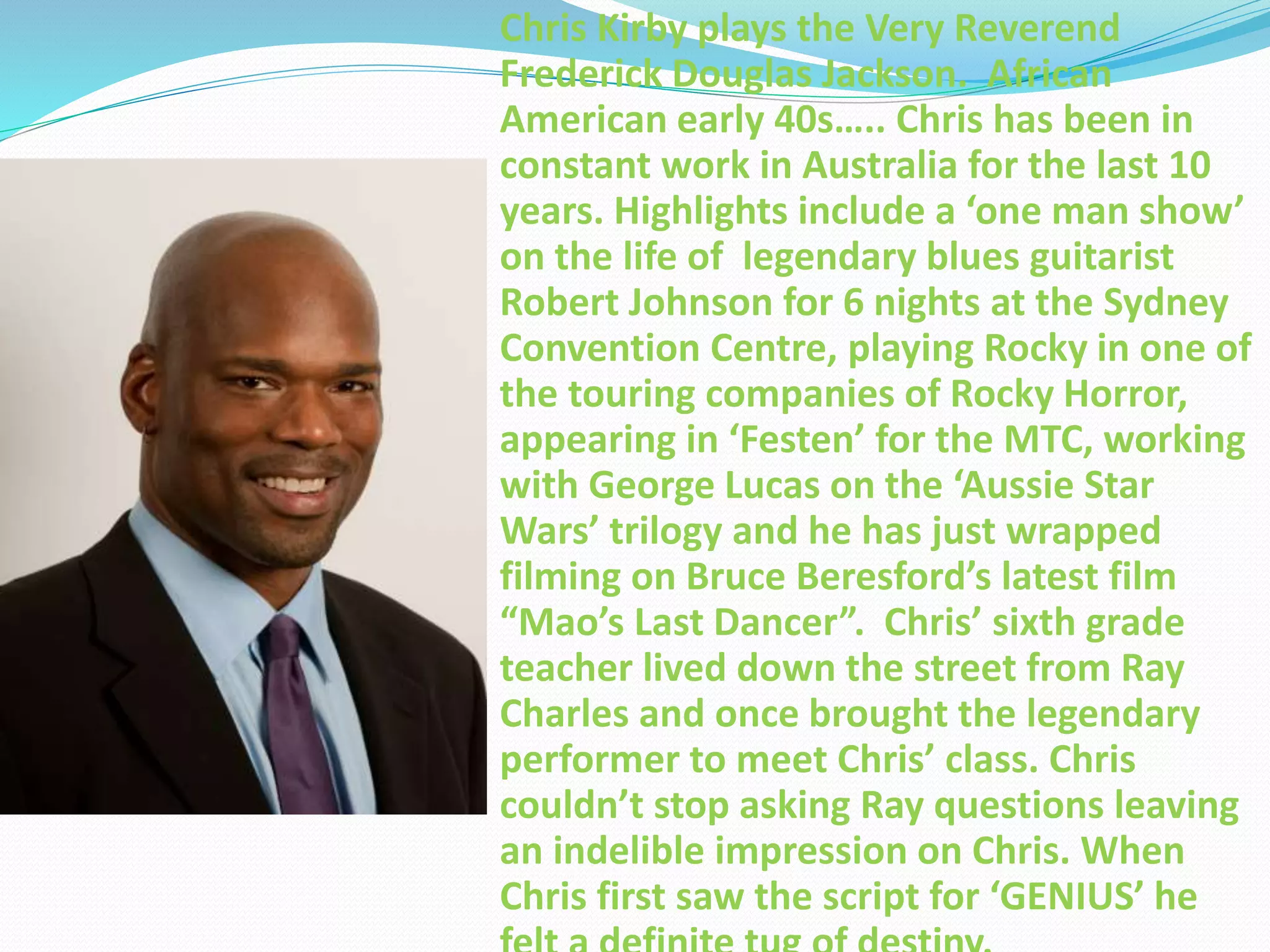 Chris Kirby plays the Very Reverend
Frederick Douglas Jackson. African
American early 40s….. Chris has been in
constant work in Australia for the last 10
years. Highlights include a ‘one man show’
on the life of legendary blues guitarist
Robert Johnson for 6 nights at the Sydney
Convention Centre, playing Rocky in one of
the touring companies of Rocky Horror,
appearing in ‘Festen’ for the MTC, working
with George Lucas on the ‘Aussie Star
Wars’ trilogy and he has just wrapped
filming on Bruce Beresford’s latest film
“Mao’s Last Dancer”. Chris’ sixth grade
teacher lived down the street from Ray
Charles and once brought the legendary
performer to meet Chris’ class. Chris
couldn’t stop asking Ray questions leaving
an indelible impression on Chris. When
Chris first saw the script for ‘GENIUS’ he
 