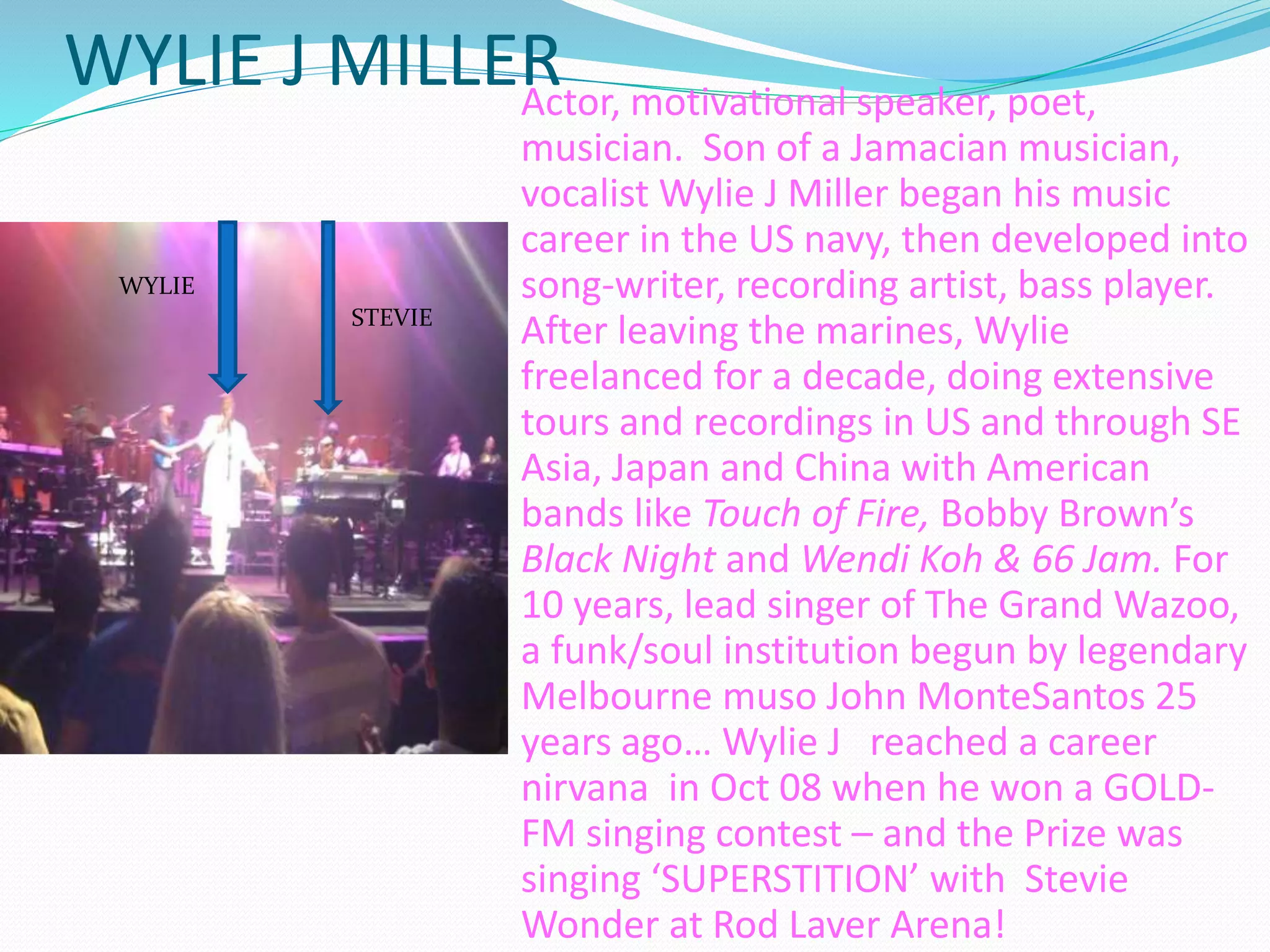 WYLIE J MILLERActor, motivational speaker, poet,
musician. Son of a Jamacian musician,
vocalist Wylie J Miller began his music
career in the US navy, then developed into
song-writer, recording artist, bass player.
After leaving the marines, Wylie
freelanced for a decade, doing extensive
tours and recordings in US and through SE
Asia, Japan and China with American
bands like Touch of Fire, Bobby Brown’s
Black Night and Wendi Koh & 66 Jam. For
10 years, lead singer of The Grand Wazoo,
a funk/soul institution begun by legendary
Melbourne muso John MonteSantos 25
years ago… Wylie J reached a career
nirvana in Oct 08 when he won a GOLD-
FM singing contest – and the Prize was
singing ‘SUPERSTITION’ with Stevie
Wonder at Rod Laver Arena!
WYLIE
STEVIE
 