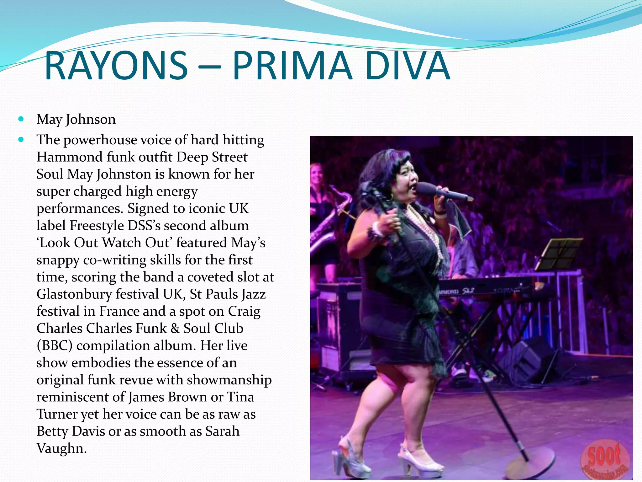 RAYONS – PRIMA DIVA
 May Johnson
 The powerhouse voice of hard hitting
Hammond funk outfit Deep Street
Soul May Johnston is known for her
super charged high energy
performances. Signed to iconic UK
label Freestyle DSS’s second album
‘Look Out Watch Out’ featured May’s
snappy co-writing skills for the first
time, scoring the band a coveted slot at
Glastonbury festival UK, St Pauls Jazz
festival in France and a spot on Craig
Charles Charles Funk & Soul Club
(BBC) compilation album. Her live
show embodies the essence of an
original funk revue with showmanship
reminiscent of James Brown or Tina
Turner yet her voice can be as raw as
Betty Davis or as smooth as Sarah
Vaughn.
 