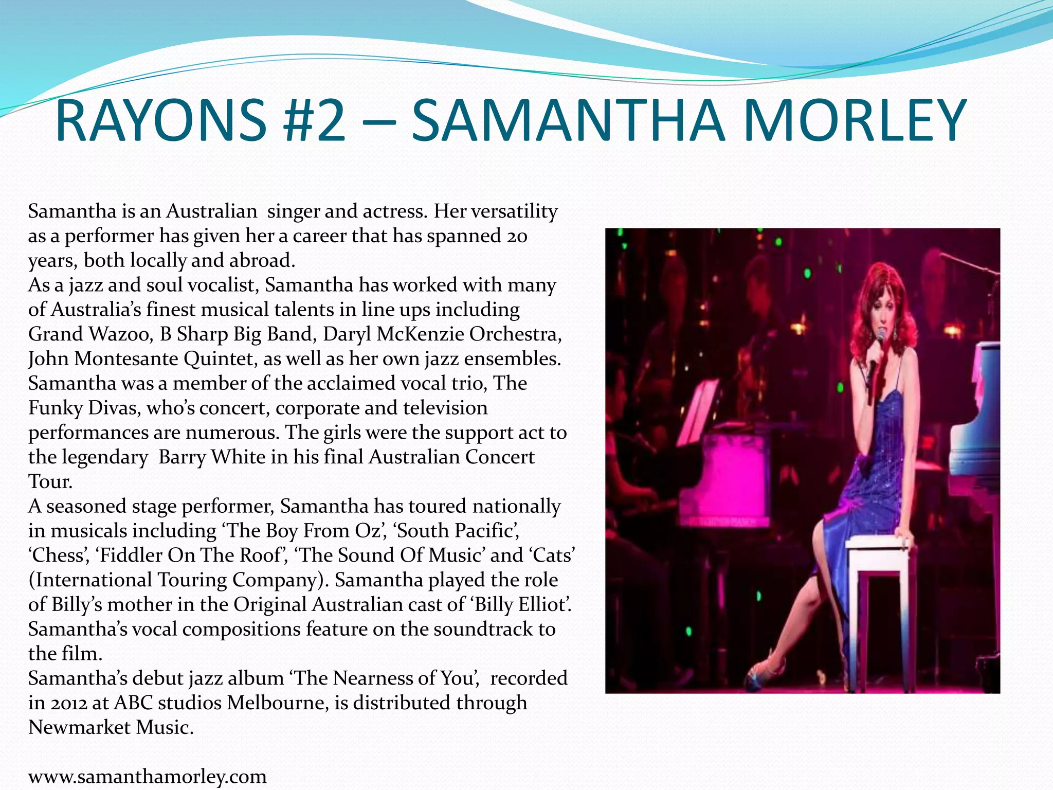 RAYONS #2 – SAMANTHA MORLEY
Samantha is an Australian singer and actress. Her versatility
as a performer has given her a career that has spanned 20
years, both locally and abroad.
As a jazz and soul vocalist, Samantha has worked with many
of Australia’s finest musical talents in line ups including
Grand Wazoo, B Sharp Big Band, Daryl McKenzie Orchestra,
John Montesante Quintet, as well as her own jazz ensembles.
Samantha was a member of the acclaimed vocal trio, The
Funky Divas, who’s concert, corporate and television
performances are numerous. The girls were the support act to
the legendary Barry White in his final Australian Concert
Tour.
A seasoned stage performer, Samantha has toured nationally
in musicals including ‘The Boy From Oz’, ‘South Pacific’,
‘Chess’, ‘Fiddler On The Roof’, ‘The Sound Of Music’ and ‘Cats’
(International Touring Company). Samantha played the role
of Billy’s mother in the Original Australian cast of ‘Billy Elliot’.
Samantha’s vocal compositions feature on the soundtrack to
the film.
Samantha’s debut jazz album ‘The Nearness of You’, recorded
in 2012 at ABC studios Melbourne, is distributed through
Newmarket Music.
www.samanthamorley.com
 