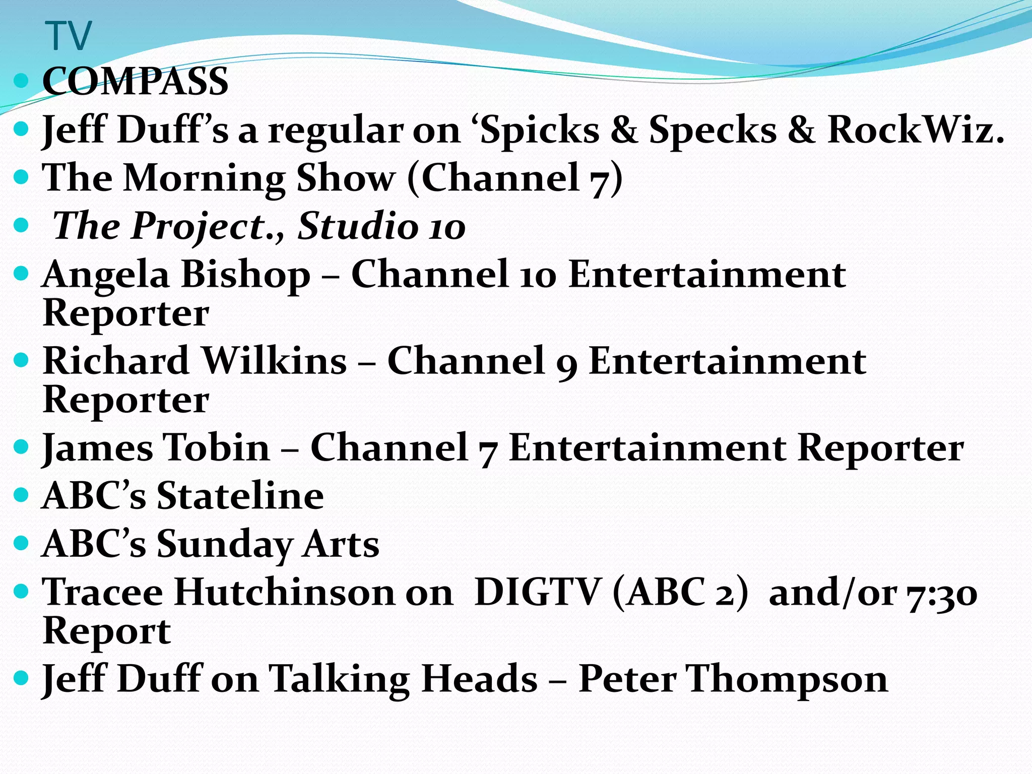 TV
 COMPASS
 Jeff Duff’s a regular on ‘Spicks & Specks & RockWiz.
 The Morning Show (Channel 7)
 The Project., Studio 10
 Angela Bishop – Channel 10 Entertainment
Reporter
 Richard Wilkins – Channel 9 Entertainment
Reporter
 James Tobin – Channel 7 Entertainment Reporter
 ABC’s Stateline
 ABC’s Sunday Arts
 Tracee Hutchinson on DIGTV (ABC 2) and/or 7:30
Report
 Jeff Duff on Talking Heads – Peter Thompson
 