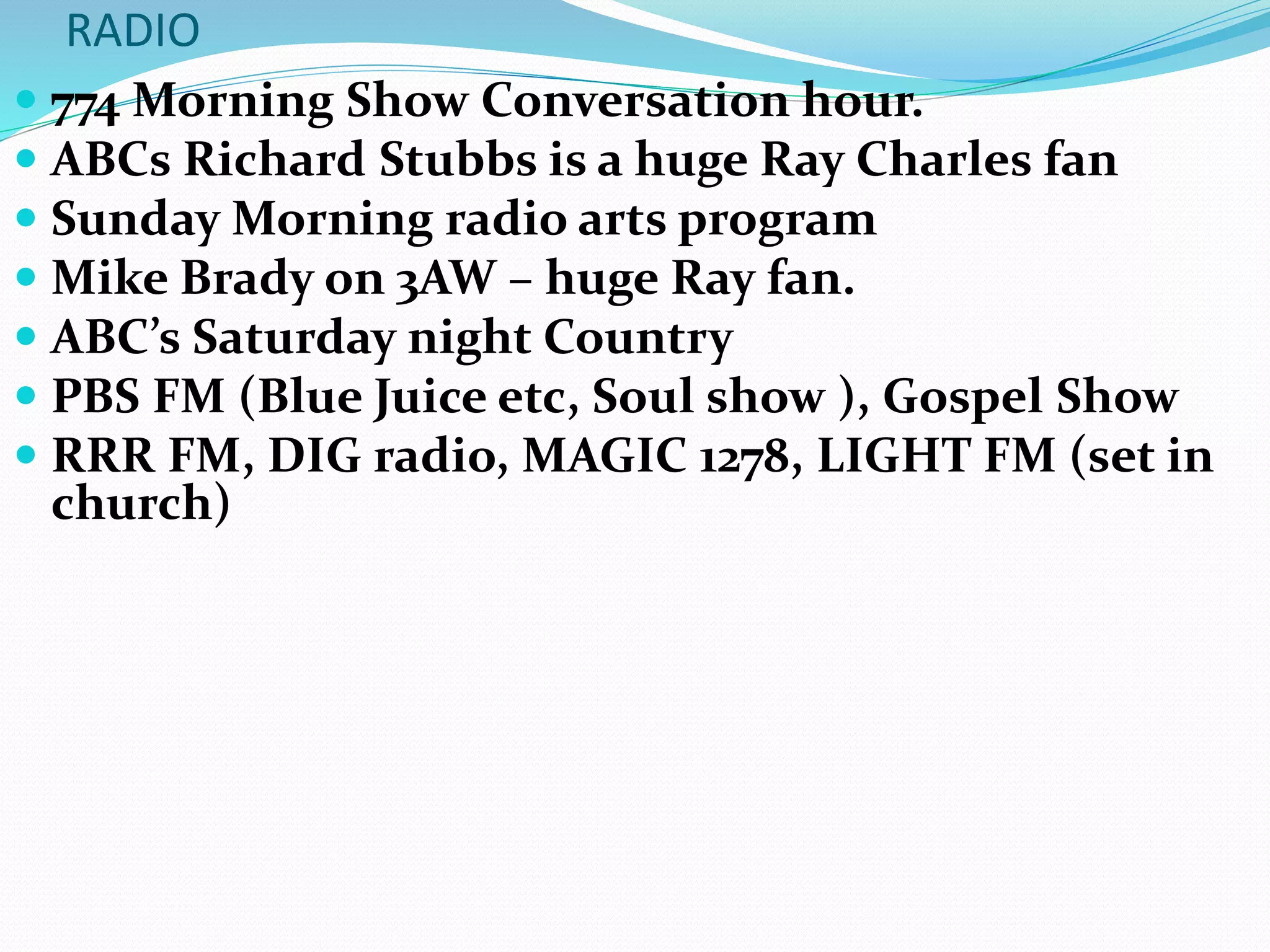 RADIO
 774 Morning Show Conversation hour.
 ABCs Richard Stubbs is a huge Ray Charles fan
 Sunday Morning radio arts program
 Mike Brady on 3AW – huge Ray fan.
 ABC’s Saturday night Country
 PBS FM (Blue Juice etc, Soul show ), Gospel Show
 RRR FM, DIG radio, MAGIC 1278, LIGHT FM (set in
church)
 