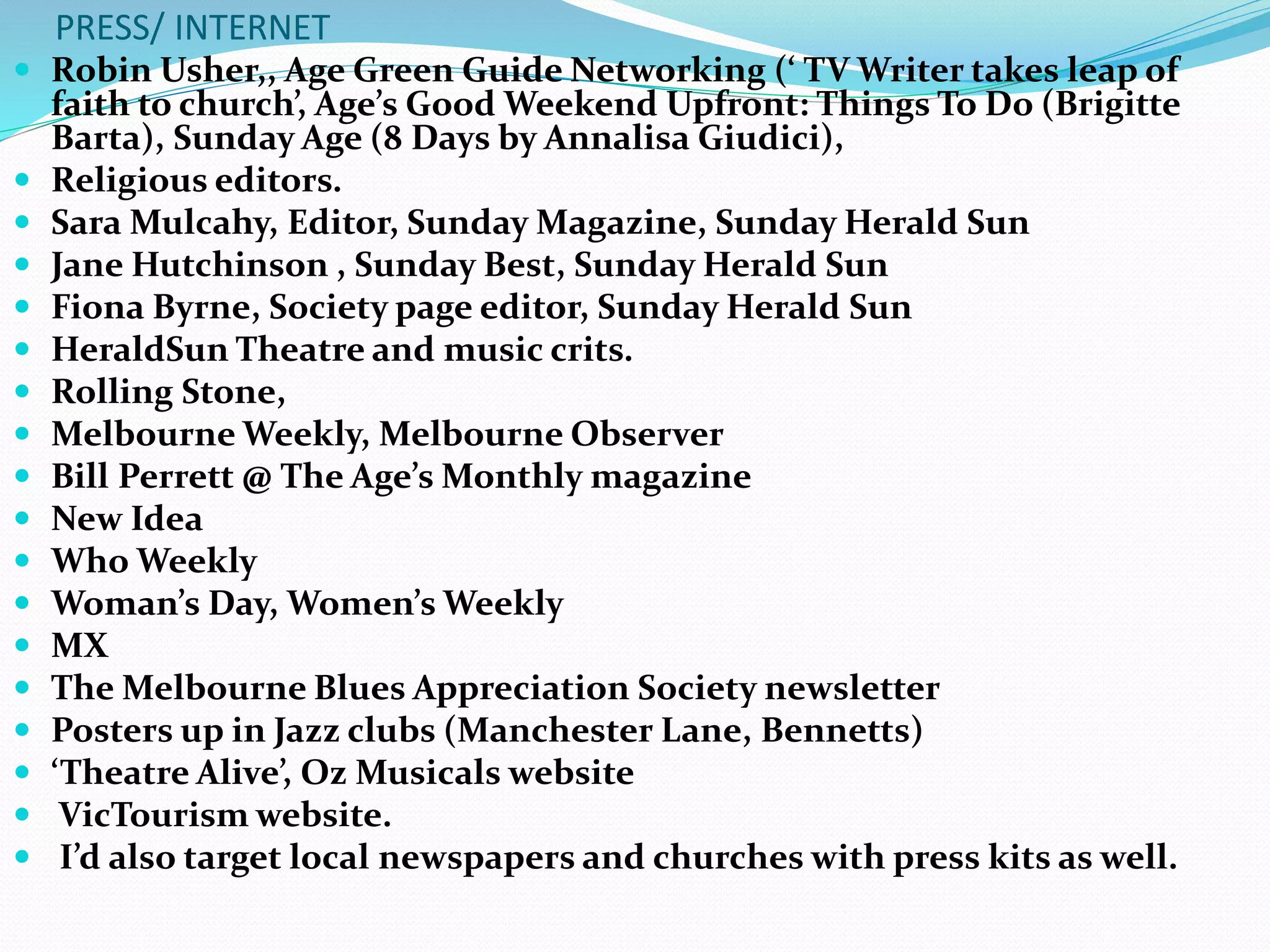 PRESS/ INTERNET
 Robin Usher,, Age Green Guide Networking (‘ TV Writer takes leap of
faith to church’, Age’s Good Weekend Upfront: Things To Do (Brigitte
Barta), Sunday Age (8 Days by Annalisa Giudici),
 Religious editors.
 Sara Mulcahy, Editor, Sunday Magazine, Sunday Herald Sun
 Jane Hutchinson , Sunday Best, Sunday Herald Sun
 Fiona Byrne, Society page editor, Sunday Herald Sun
 HeraldSun Theatre and music crits.
 Rolling Stone,
 Melbourne Weekly, Melbourne Observer
 Bill Perrett @ The Age’s Monthly magazine
 New Idea
 Who Weekly
 Woman’s Day, Women’s Weekly
 MX
 The Melbourne Blues Appreciation Society newsletter
 Posters up in Jazz clubs (Manchester Lane, Bennetts)
 ‘Theatre Alive’, Oz Musicals website
 VicTourism website.
 I’d also target local newspapers and churches with press kits as well.
 