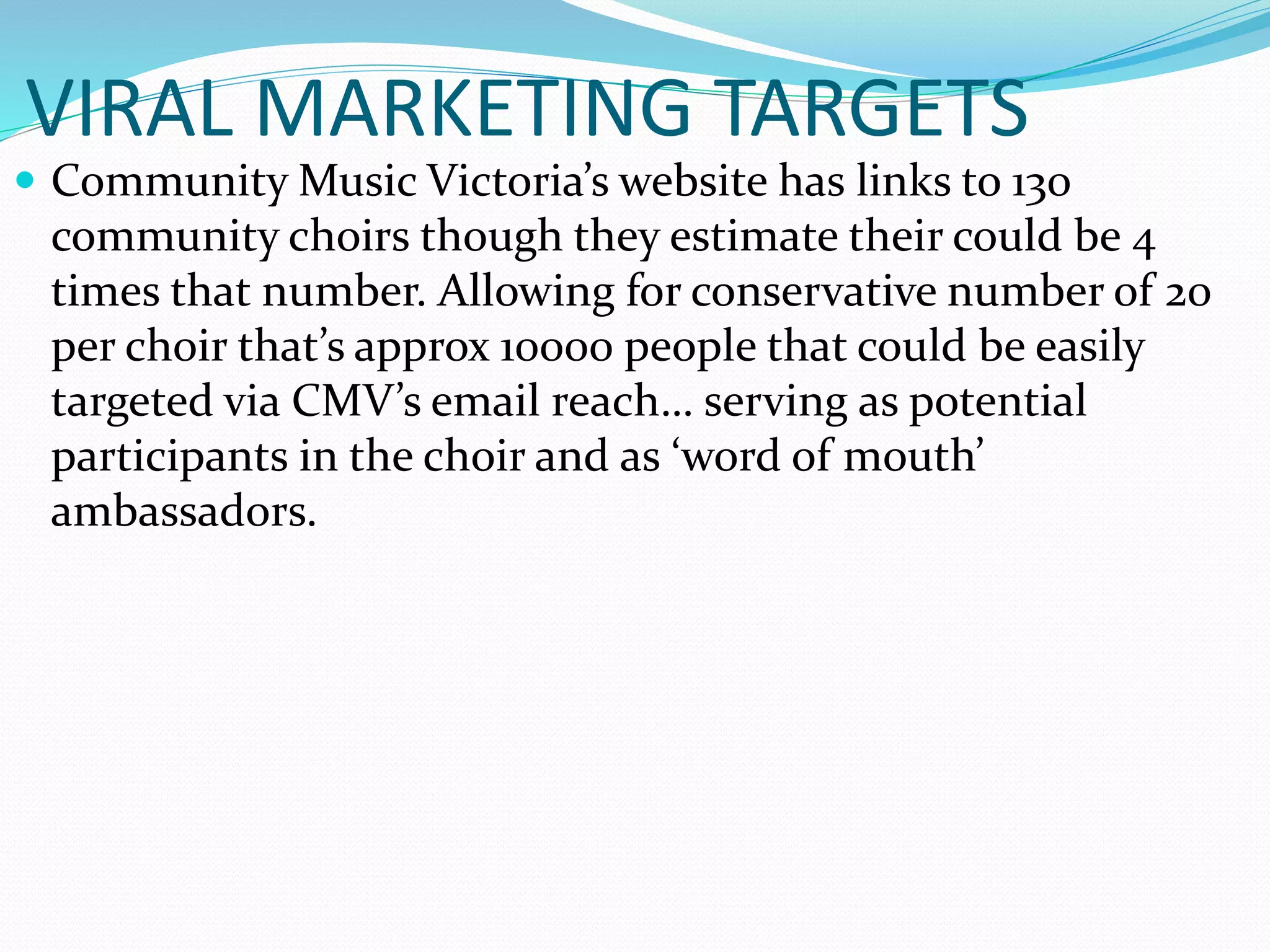 VIRAL MARKETING TARGETS
 Community Music Victoria’s website has links to 130
community choirs though they estimate their could be 4
times that number. Allowing for conservative number of 20
per choir that’s approx 10000 people that could be easily
targeted via CMV’s email reach… serving as potential
participants in the choir and as ‘word of mouth’
ambassadors.
 