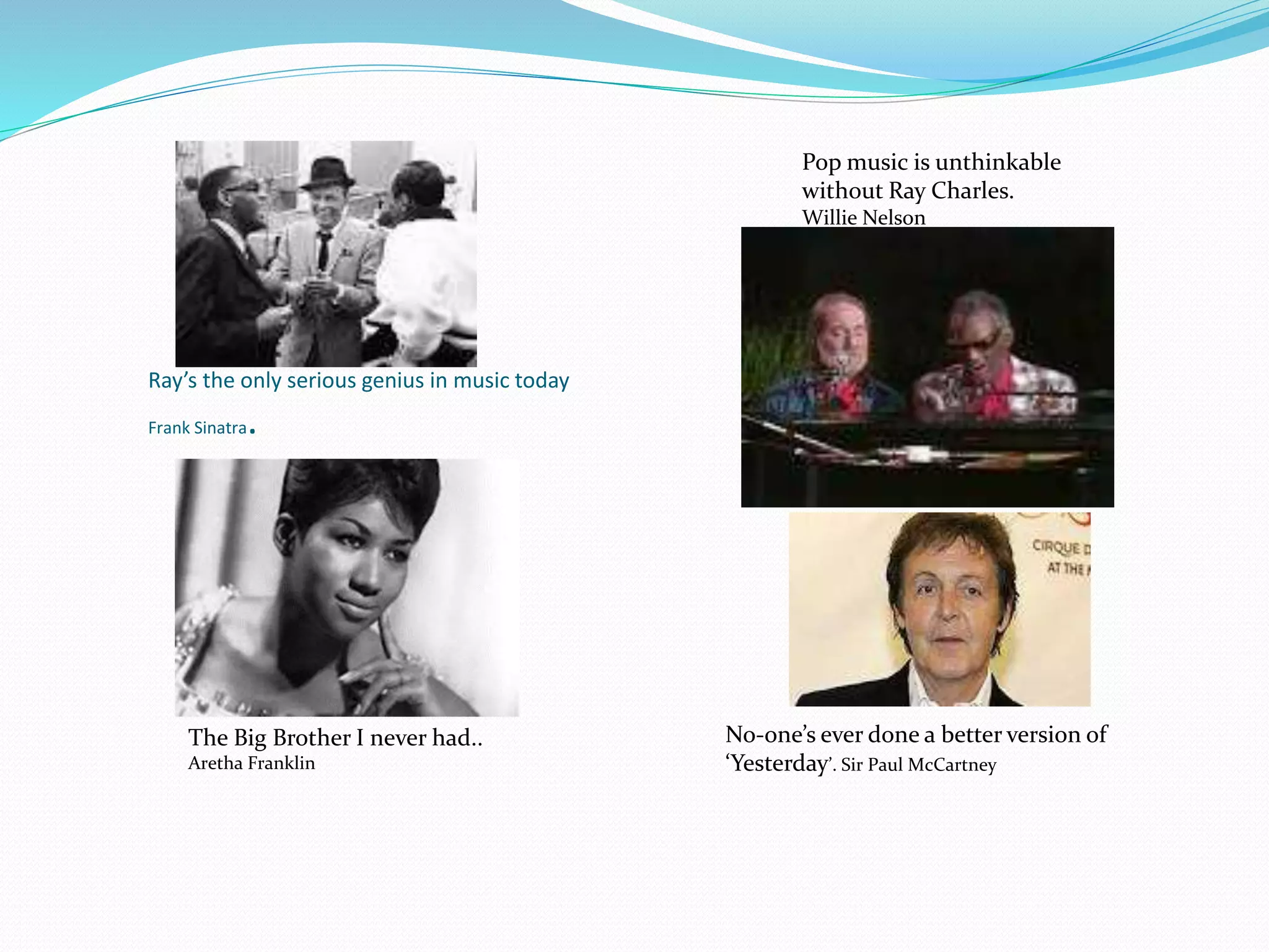Ray’s the only serious genius in music today
Frank Sinatra.
Pop music is unthinkable
without Ray Charles.
Willie Nelson
The Big Brother I never had..
Aretha Franklin
No-one’s ever done a better version of
‘Yesterday’. Sir Paul McCartney
 