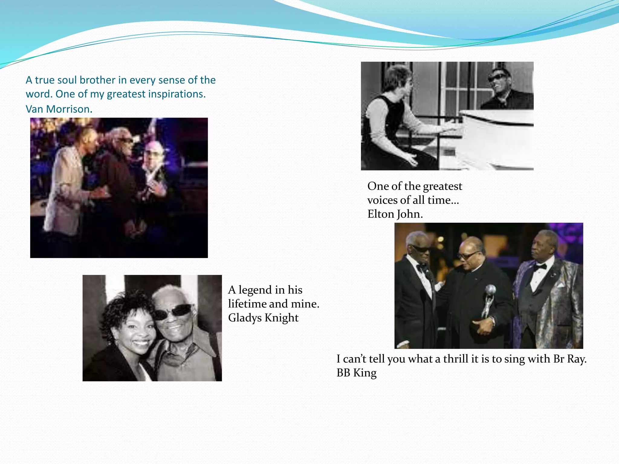 A true soul brother in every sense of the
word. One of my greatest inspirations.
Van Morrison.
One of the greatest
voices of all time…
Elton John.
A legend in his
lifetime and mine.
Gladys Knight
I can’t tell you what a thrill it is to sing with Br Ray.
BB King
 