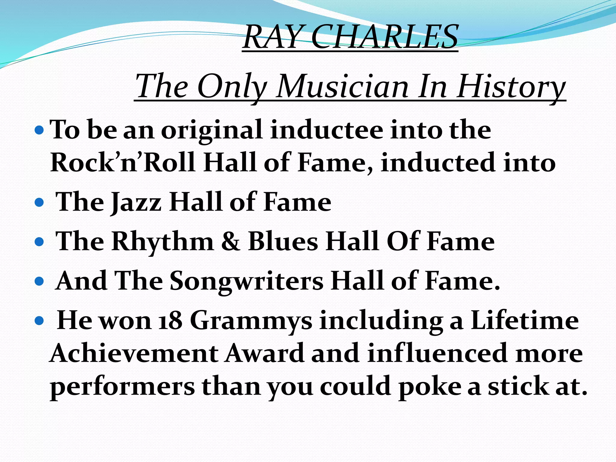 RAY CHARLES
The Only Musician In History
 To be an original inductee into the
Rock’n’Roll Hall of Fame, inducted into
 The Jazz Hall of Fame
 The Rhythm & Blues Hall Of Fame
 And The Songwriters Hall of Fame.
 He won 18 Grammys including a Lifetime
Achievement Award and influenced more
performers than you could poke a stick at.
 