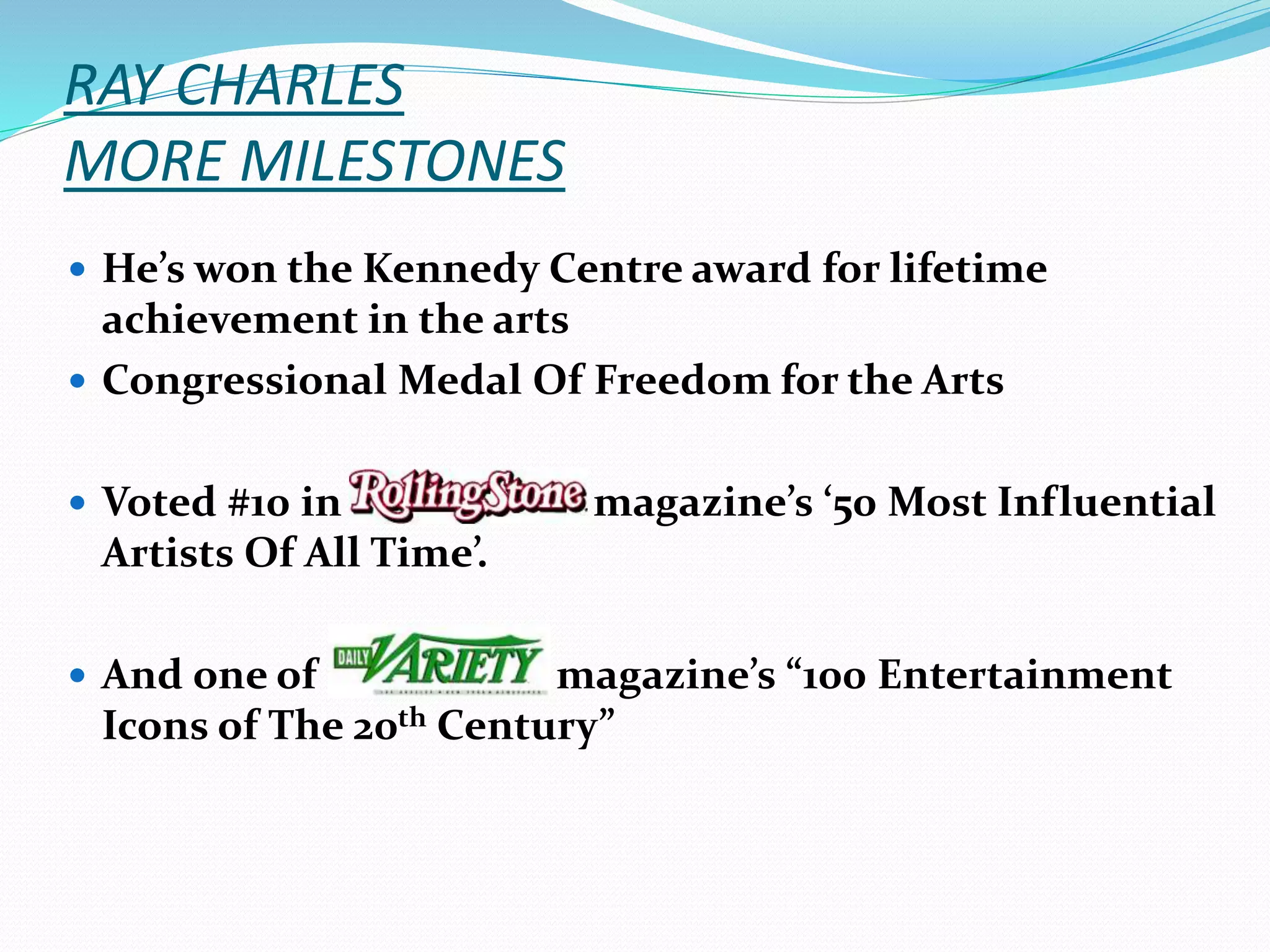 RAY CHARLES
MORE MILESTONES
 He’s won the Kennedy Centre award for lifetime
achievement in the arts
 Congressional Medal Of Freedom for the Arts
 Voted #10 in magazine’s ‘50 Most Influential
Artists Of All Time’.
 And one of magazine’s “100 Entertainment
Icons of The 20th Century”
 