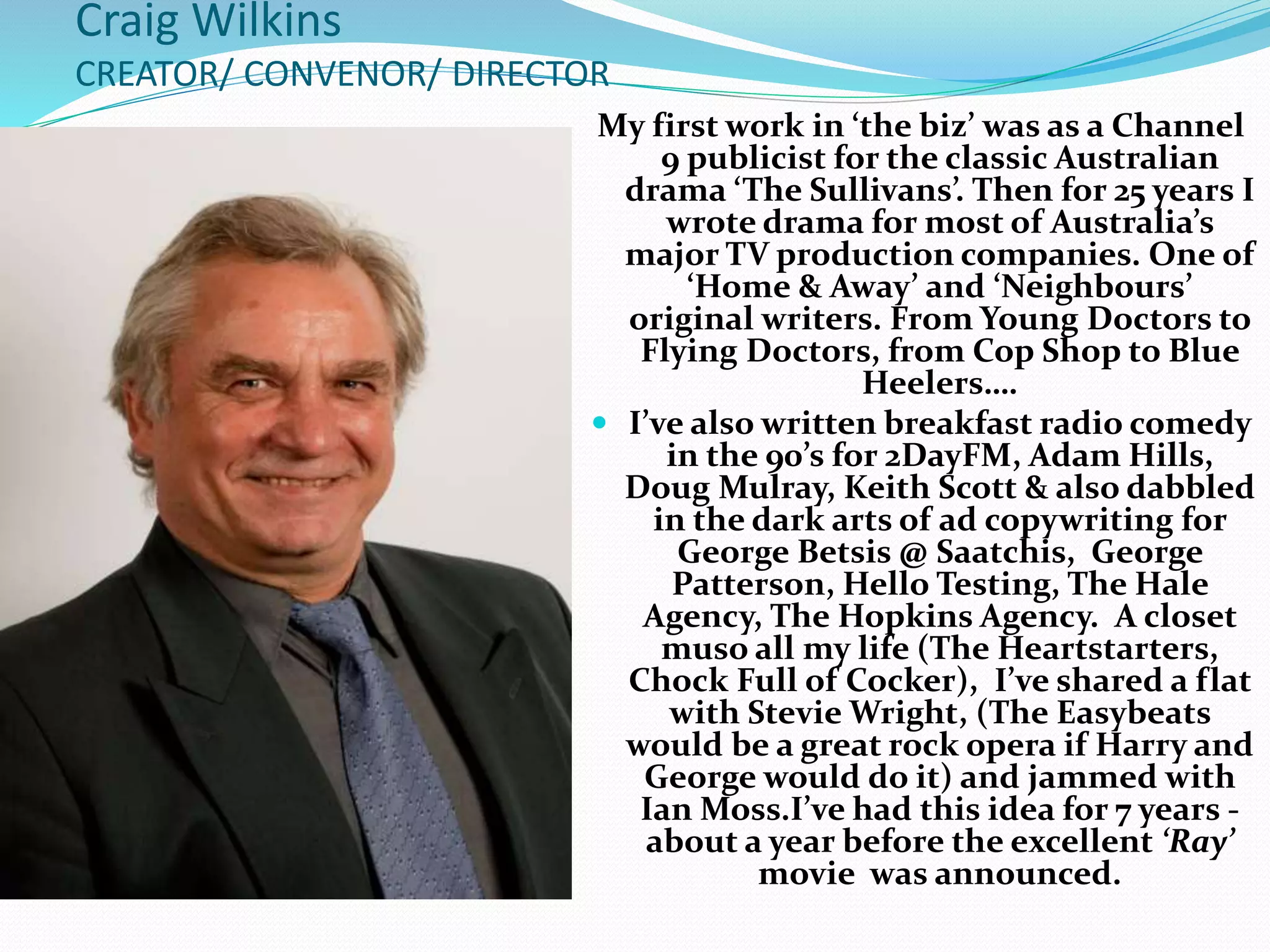 Craig Wilkins
CREATOR/ CONVENOR/ DIRECTOR
My first work in ‘the biz’ was as a Channel
9 publicist for the classic Australian
drama ‘The Sullivans’. Then for 25 years I
wrote drama for most of Australia’s
major TV production companies. One of
‘Home & Away’ and ‘Neighbours’
original writers. From Young Doctors to
Flying Doctors, from Cop Shop to Blue
Heelers….
 I’ve also written breakfast radio comedy
in the 90’s for 2DayFM, Adam Hills,
Doug Mulray, Keith Scott & also dabbled
in the dark arts of ad copywriting for
George Betsis @ Saatchis, George
Patterson, Hello Testing, The Hale
Agency, The Hopkins Agency. A closet
muso all my life (The Heartstarters,
Chock Full of Cocker), I’ve shared a flat
with Stevie Wright, (The Easybeats
would be a great rock opera if Harry and
George would do it) and jammed with
Ian Moss.I’ve had this idea for 7 years -
about a year before the excellent ‘Ray’
movie was announced.
 