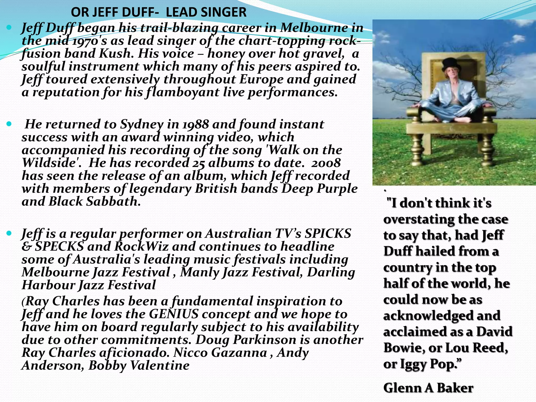  Jeff Duff began his trail-blazing career in Melbourne in
the mid 1970's as lead singer of the chart-topping rock-
fusion band Kush. His voice – honey over hot gravel, a
soulful instrument which many of his peers aspired to.
Jeff toured extensively throughout Europe and gained
a reputation for his flamboyant live performances.
 He returned to Sydney in 1988 and found instant
success with an award winning video, which
accompanied his recording of the song 'Walk on the
Wildside'. He has recorded 25 albums to date. 2008
has seen the release of an album, which Jeff recorded
with members of legendary British bands Deep Purple
and Black Sabbath.
 Jeff is a regular performer on Australian TV’s SPICKS
& SPECKS and RockWiz and continues to headline
some of Australia's leading music festivals including
Melbourne Jazz Festival , Manly Jazz Festival, Darling
Harbour Jazz Festival
(Ray Charles has been a fundamental inspiration to
Jeff and he loves the GENIUS concept and we hope to
have him on board regularly subject to his availability
due to other commitments. Doug Parkinson is another
Ray Charles aficionado. Nicco Gazanna , Andy
Anderson, Bobby Valentine
.
"I don't think it's
overstating the case
to say that, had Jeff
Duff hailed from a
country in the top
half of the world, he
could now be as
acknowledged and
acclaimed as a David
Bowie, or Lou Reed,
or Iggy Pop.”
Glenn A Baker
OR JEFF DUFF- LEAD SINGER
 