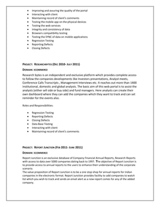 • Improving and assuring the quality of the portal
• Interacting with client
• Maintaining record of client’s comments
• Testing the mobile app on the physical devices
• Testing the web services
• Integrity and consistency of data
• Browsers compatibility testing
• Testing the SYNC of data on mobile applications
• Regression Testing
• Reporting Defects
• Closing Defects
PROJECT: RESEARCHBYTES (DEC 2010- JULY 2011)
DOMAIN: ECOMMERCE
Research bytes is an independent and exclusive platform which provides complete access
to follow the companies developments like Investors presentations, Analyst meets,
Conference Calls Transcripts , Management Interviews etc. It reaches out more than 1400
institutional, domestic and global analysts. The basic aim of this web portal is to assist the
analysts (either sell side or buy side) and fund managers. Here analysts can create their
own dashboard where they can add the companies which they want to track and can set
reminder for the events also.
Roles and Responsibilities:
• Regression Testing
• Reporting Defects
• Closing Defects
• Data Base Testing
• Interacting with client
• Maintaining record of client’s comments
PROJECT: REPORT JUNCTION (FEB 2011- JUNE 2011)
DOMAIN: ECOMMERCE
Report Junction is an exclusive database of Company Financial Annual Reports, Research Reports
with access to data over 5000 companies dating back to 1997. The objective of Report Junction is
to provide access to annual reports to the users to enhance their understanding of the corporate
scenario.
The value proposition of Report Junction is to be a one stop shop for annual reports for Indian
companies in the electronic format. Report Junction provides facility to add companies to watch
list which you wish to track and sends an email alert as a new report comes for any of the added
company.
 