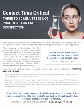 Manufacturers of disinfectants agree. According to a white paper released by Ecolab, CONTACT TIME
AND DISINFECTANTS:
“Ensuring that the disinfectant stays wet on surfaces for the required contact time is critical to
achieving improved environmental outcomes.”
‘Every year 1.7 million Americans acquire an infection while in the hospital. The incidence of
Clostridium difficile infection has surpassed Methicillin Resistant Staphylococcus Aureus as the
leading Hospital Acquired Infection (HAI). Environmental surfaces have been linked to the spread of
pathogens within hospitals.’
When common infections become untreatable with antibiotics, prevention of transmission will be of
even greater importance. Even now, these so-called “superbugs” are a serious and growing problem.
When selecting a disinfectant, the CDC
recommends, “Ideally product users should
consider and use products that have a shortened
contact time.” As for the many products with a
10 minute contact time, the CDC states, “Such a
long contact time is not practical for disinfection
of environmental surfaces in a health-care setting
because most health-care facilities apply a
disinfectant and allow it to dry (~1 minute).”
”Ideally product users should
consider and use products that
have a shortened contact time.”
CDC RECOMMENDATION
“Most dilutable, quaternary-based disinfectants (quats)... have a ten
minute contact time. However, a single application of quat usually does
not leave surfaces wet for ten minutes.”
CONTACT TIME AND DISINFECTANTS | ECOLAB WHITE PAPER
Contact Time Critical
THREE TO 10 MINUTES IS NOT
PRACTICAL FOR PROPER
DISINFECTION
 