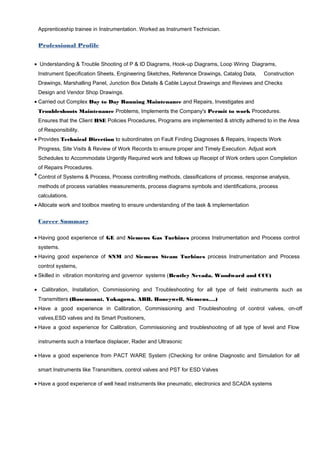 Apprenticeship trainee in Instrumentation. Worked as Instrument Technician.
Professional Profile
• Understanding & Trouble Shooting of P & ID Diagrams, Hook-up Diagrams, Loop Wiring Diagrams,
Instrument Specification Sheets, Engineering Sketches, Reference Drawings, Catalog Data, Construction
Drawings, Marshalling Panel, Junction Box Details & Cable Layout Drawings and Reviews and Checks
Design and Vendor Shop Drawings.
• Carried out Complex Day to Day Running Maintenance and Repairs, Investigates and
Troubleshoots Maintenance Problems, Implements the Company's Permit to work Procedures.
Ensures that the Client HSE Policies Procedures, Programs are implemented & strictly adhered to in the Area
of Responsibility.
• Provides Technical Direction to subordinates on Fault Finding Diagnoses & Repairs, Inspects Work
Progress, Site Visits & Review of Work Records to ensure proper and Timely Execution. Adjust work
Schedules to Accommodate Urgently Required work and follows up Receipt of Work orders upon Completion
of Repairs Procedures.
• Control of Systems & Process, Process controlling methods, classifications of process, response analysis,
methods of process variables measurements, process diagrams symbols and identifications, process
calculations.
• Allocate work and toolbox meeting to ensure understanding of the task & implementation
Career Summary
• Having good experience of GE and Siemens Gas Turbines process Instrumentation and Process control
systems.
• Having good experience of SNM and Siemens Steam Turbines process Instrumentation and Process
control systems,
• Skilled in vibration monitoring and governor systems (Bentley Nevada, Woodward and CCC)
• Calibration, Installation, Commissioning and Troubleshooting for all type of field instruments such as
Transmitters (Rosemount, Yokagowa, ABB, Honeywell, Siemens….)
• Have a good experience in Calibration, Commissioning and Troubleshooting of control valves, on-off
valves,ESD valves and its Smart Positioners,
• Have a good experience for Calibration, Commissioning and troubleshooting of all type of level and Flow
instruments such a Interface displacer, Rader and Ultrasonic
• Have a good experience from PACT WARE System (Checking for online Diagnostic and Simulation for all
smart Instruments like Transmitters, control valves and PST for ESD Valves
• Have a good experience of well head instruments like pneumatic, electronics and SCADA systems
 