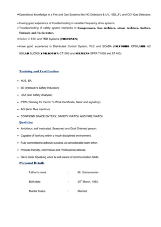 •Operational knowledge in a Fire and Gas Systems like HC Detectors & UV, H2S,LFL and CO² Gas Detectors
• Having good experience of troubleshooting in variable Frequency drive systems.
• Troubleshooting of safety system interlocks in Compressors, Gas turbines, steam turbines, boilers,
Furnace and Incinerator.
•Skilled in ESD and TMR Systems (TRICONEX)
• Have good experience in Distributed Control System, PLC and SCADA (FOXBORO CP60,ABB AC
800,AB SLC500,YOKAGOWA CT1000 and SIEMENS SPPA T1000 and S7 400)
Training and Certification
• H2S, BA.
• ISI (Interactive Safety Induction)
• JSA (Job Safety Analysis)
• PTW (Training for Permit To Work Certificate, Basic and signatory)
• AGI (Acid Gas Injection)
• CONFIEND SPACE ENTERY, SAFETY WATCH AND FIRE WATCH
Qualities
• Ambitious, self motivated, Seasoned and Goal Oriented person.
• Capable of Working within a much disciplined environment.
• Fully committed to achieve success via considerable team effort.
• Process friendly, Informative and Professional attitude.
• Have Clear Speaking voice & well aware of communication Skills.
Personal Details
Father’s name : Mr. Subramanian
Birth date : 20
th
March, 1984.
Marital Status : Married.
 