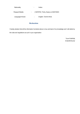 Nationality : Indian.
Passport Details : Z 2675753, Trichy, Expiry on 04/07/2023
Languages Known : English, Tamil & Hindi.
Declaration
I hereby declare that all the information furnished above is true and best of my knowledge and I will abide by
the rules and regulations as such in your organization
Yours Faithfully
S.Senthil Kumar
 