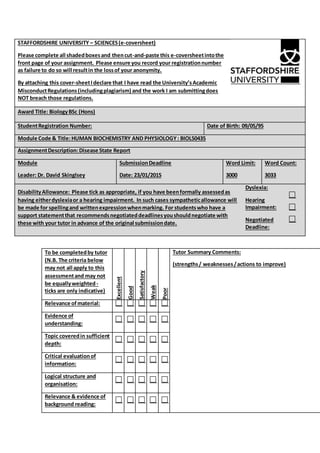 STAFFORDSHIRE UNIVERSITY – SCIENCES(e-coversheet)
Please complete all shadedboxesand thencut-and-paste this e-coversheetintothe
front page of your assignment. Please ensure you record your registrationnumber
as failure to do so will resultin the lossof your anonymity.
By attaching this cover-sheetIdeclare that I have read the University’sAcademic
MisconductRegulations(includingplagiarism) and the work I am submittingdoes
NOT breach those regulations.
Award Title: BiologyBSc (Hons)
StudentRegistration Number: Date of Birth: 09/05/95
Module Code & Title:HUMAN BIOCHEMISTRY AND PHYSIOLOGY: BIOL50435
AssignmentDescription:Disease State Report
Module
Leader: Dr. David Skinglsey
SubmissionDeadline
Date: 23/01/2015
Word Limit:
3000
Word Count:
3033
DisabilityAllowance: Please tick as appropriate, if you have beenformally assessedas
having eitherdyslexiaor a hearing impairment. In such cases sympatheticallowance will
be made for spellingand writtenexpressionwhenmarking. For studentswho have a
support statementthat recommendsnegotiateddeadlinesyoushouldnegotiate with
these with your tutor in advance of the original submissiondate.
Dyslexia:
Hearing
Impairment:
Negotiated
Deadline:
To be completedby tutor
(N.B. The criteria below
may not all apply to this
assessmentand may not
be equallyweighted-
ticks are only indicative)
Excellent
Good
Satisfactory
Weak
Poor
Tutor Summary Comments:
(strengths/ weaknesses/actions to improve)
Relevance ofmaterial:
Evidence of
understanding:
Topic coveredin sufficient
depth:
Critical evaluationof
information:
Logical structure and
organisation:
Relevance & evidence of
background reading:
 