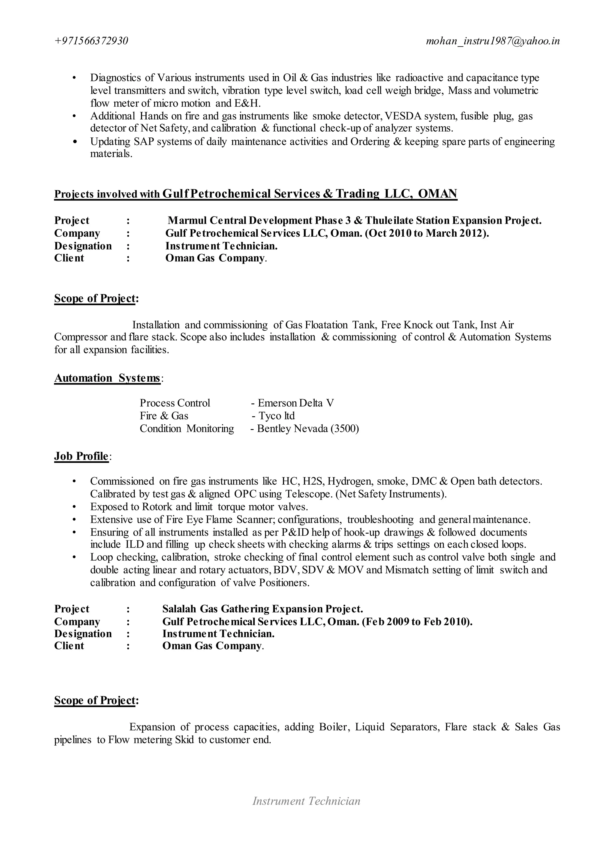 +971566372930 mohan_instru1987@yahoo.in
Instrument Technician
• Diagnostics of Various instruments used in Oil & Gas industries like radioactive and capacitance type
level transmitters and switch, vibration type level switch, load cell weigh bridge, Mass and volumetric
flow meter of micro motion and E&H.
• Additional Hands on fire and gas instruments like smoke detector,VESDA system, fusible plug, gas
detector of Net Safety,and calibration & functional check-up of analyzer systems.
• Updating SAP systems of daily maintenance activities and Ordering & keeping spare parts of engineering
materials.
Projects involved with GulfPetrochemical Services & Trading LLC, OMAN
Project : Marmul Central Development Phase 3 & Thuleilate Station Expansion Project.
Company : Gulf Petrochemical Services LLC, Oman. (Oct 2010 to March 2012).
Designation : Instrument Technician.
Client : Oman Gas Company.
Scope of Project:
Installation and commissioning of Gas Floatation Tank, Free Knock out Tank, Inst Air
Compressor and flare stack. Scope also includes installation & commissioning of control & Automation Systems
for all expansion facilities.
Automation Systems:
Process Control - Emerson Delta V
Fire & Gas - Tyco ltd
Condition Monitoring - Bentley Nevada (3500)
Job Profile:
• Commissioned on fire gas instruments like HC, H2S, Hydrogen, smoke, DMC & Open bath detectors.
Calibrated by test gas & aligned OPC using Telescope. (Net Safety Instruments).
• Exposed to Rotork and limit torque motor valves.
• Extensive use of Fire Eye Flame Scanner; configurations, troubleshooting and generalmaintenance.
• Ensuring of all instruments installed as per P&ID help of hook-up drawings & followed documents
include ILD and filling up check sheets with checking alarms & trips settings on each closed loops.
• Loop checking, calibration, stroke checking of final control element such as control valve both single and
double acting linear and rotary actuators,BDV,SDV & MOV and Mismatch setting of limit switch and
calibration and configuration of valve Positioners.
Project : Salalah Gas Gathering Expansion Project.
Company : Gulf Petrochemical Services LLC,Oman. (Feb 2009 to Feb 2010).
Designation : Instrument Technician.
Client : Oman Gas Company.
Scope of Project:
Expansion of process capacities, adding Boiler, Liquid Separators, Flare stack & Sales Gas
pipelines to Flow metering Skid to customer end.
 