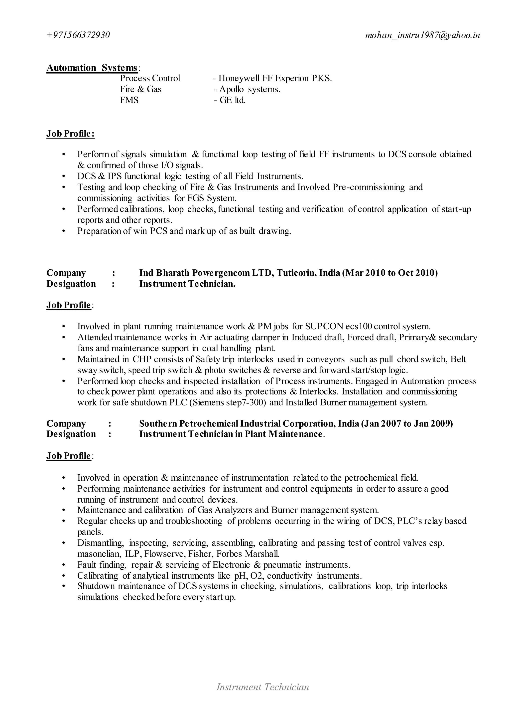 +971566372930 mohan_instru1987@yahoo.in
Instrument Technician
Automation Systems:
Process Control - Honeywell FF Experion PKS.
Fire & Gas - Apollo systems.
FMS - GE ltd.
Job Profile:
• Perform of signals simulation & functional loop testing of field FF instruments to DCS console obtained
& confirmed of those I/O signals.
• DCS & IPS functional logic testing of all Field Instruments.
• Testing and loop checking of Fire & Gas Instruments and Involved Pre-commissioning and
commissioning activities for FGS System.
• Performed calibrations, loop checks,functional testing and verification of control application of start-up
reports and other reports.
• Preparation of win PCS and mark up of as built drawing.
Company : Ind Bharath Powergencom LTD, Tuticorin, India (Mar 2010 to Oct 2010)
Designation : Instrument Technician.
Job Profile:
• Involved in plant running maintenance work & PM jobs for SUPCON ecs100 control system.
• Attended maintenance works in Air actuating damper in Induced draft, Forced draft, Primary& secondary
fans and maintenance support in coal handling plant.
• Maintained in CHP consists of Safety trip interlocks used in conveyors such as pull chord switch, Belt
sway switch, speed trip switch & photo switches & reverse and forward start/stop logic.
• Performed loop checks and inspected installation of Process instruments. Engaged in Automation process
to check power plant operations and also its protections & Interlocks. Installation and commissioning
work for safe shutdown PLC (Siemens step7-300) and Installed Burner management system.
Company : Southern Petrochemical Industrial Corporation, India (Jan 2007 to Jan 2009)
Designation : Instrument Technician in Plant Maintenance.
Job Profile:
• Involved in operation & maintenance of instrumentation related to the petrochemical field.
• Performing maintenance activities for instrument and control equipments in order to assure a good
running of instrument and control devices.
• Maintenance and calibration of Gas Analyzers and Burner management system.
• Regular checks up and troubleshooting of problems occurring in the wiring of DCS, PLC’s relay based
panels.
• Dismantling, inspecting, servicing, assembling, calibrating and passing test of control valves esp.
masonelian, ILP, Flowserve, Fisher, Forbes Marshall.
• Fault finding, repair & servicing of Electronic & pneumatic instruments.
• Calibrating of analytical instruments like pH, O2, conductivity instruments.
• Shutdown maintenance of DCS systems in checking, simulations, calibrations loop, trip interlocks
simulations checked before every start up.
 