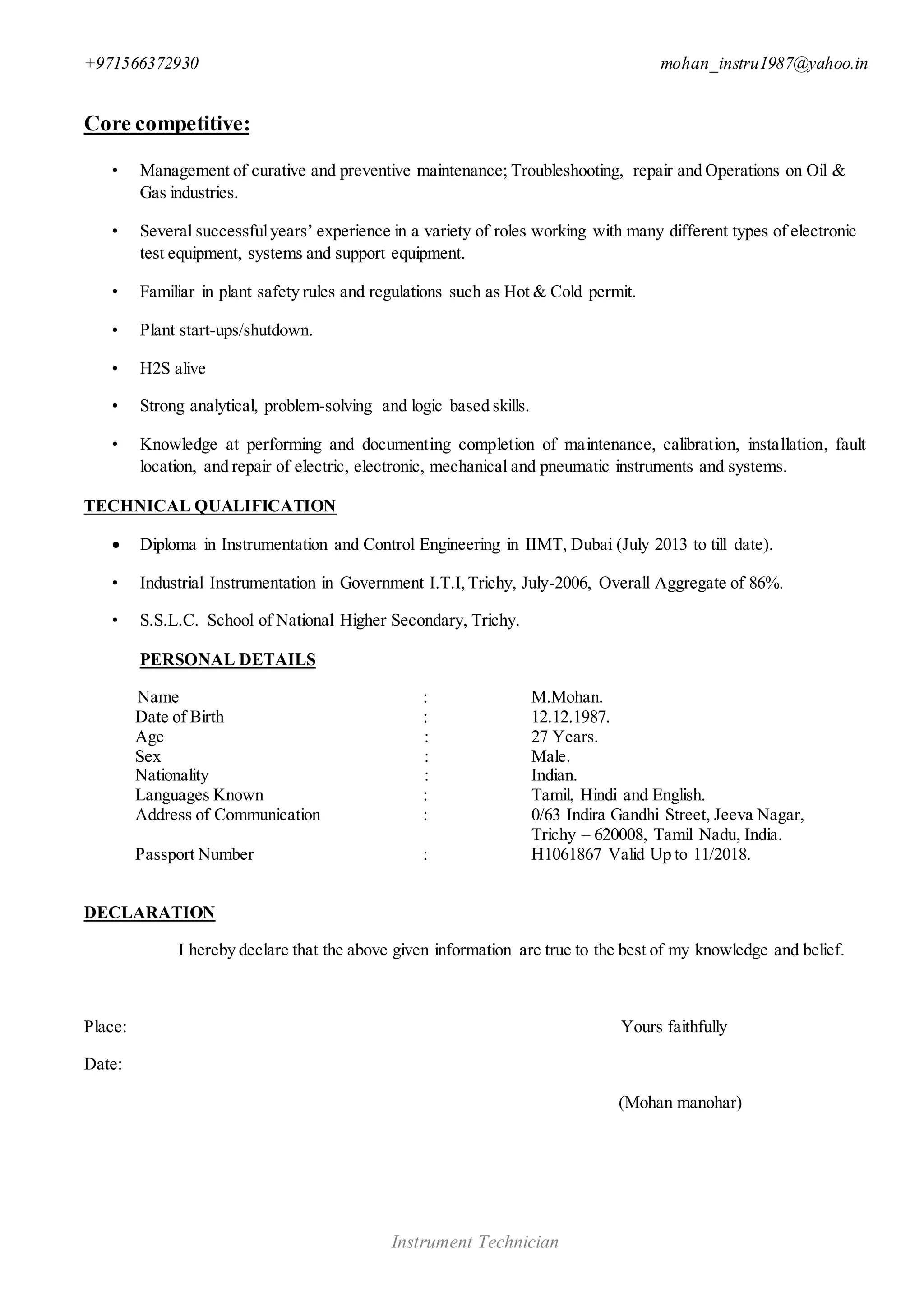 +971566372930 mohan_instru1987@yahoo.in
Instrument Technician
Core competitive:
• Management of curative and preventive maintenance; Troubleshooting, repair and Operations on Oil &
Gas industries.
• Several successfulyears’ experience in a variety of roles working with many different types of electronic
test equipment, systems and support equipment.
• Familiar in plant safety rules and regulations such as Hot & Cold permit.
• Plant start-ups/shutdown.
• H2S alive
• Strong analytical, problem-solving and logic based skills.
• Knowledge at performing and documenting completion of maintenance, calibration, installation, fault
location, and repair of electric, electronic, mechanical and pneumatic instruments and systems.
TECHNICAL QUALIFICATION
 Diploma in Instrumentation and Control Engineering in IIMT, Dubai (July 2013 to till date).
• Industrial Instrumentation in Government I.T.I,Trichy, July-2006, Overall Aggregate of 86%.
• S.S.L.C. School of National Higher Secondary, Trichy.
PERSONAL DETAILS
Name : M.Mohan.
Date of Birth : 12.12.1987.
Age : 27 Years.
Sex : Male.
Nationality : Indian.
Languages Known : Tamil, Hindi and English.
Address of Communication : 0/63 Indira Gandhi Street, Jeeva Nagar,
Trichy – 620008, Tamil Nadu, India.
Passport Number : H1061867 Valid Up to 11/2018.
DECLARATION
I hereby declare that the above given information are true to the best of my knowledge and belief.
Place: Yours faithfully
Date:
(Mohan manohar)
 