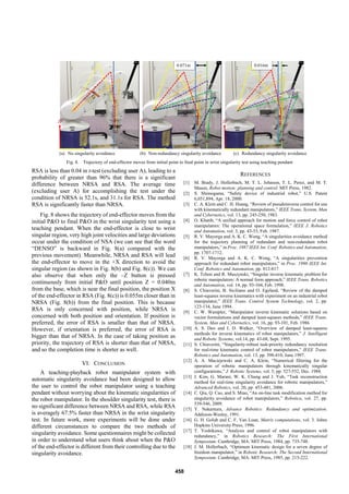 (a) No singularity avoidance (b) Non-redundancy singularity avoidance (c) Redundancy singularity avoidance
Fig. 8. Trajectory of end-effector moves from initial point to final point in wrist singularity test using teaching pendant
Z
X
Z
X
Z
X
0.071m 0.016m
RSA is less than 0.04 in t-test (excluding user A), leading to a
probability of greater than 96% that there is a significant
difference between NRSA and RSA. The average time
(excluding user A) for accomplishing the test under the
condition of NRSA is 52.1s, and 31.1s for RSA. The method
RSA is significantly faster than NRSA.
Fig. 8 shows the trajectory of end-effector moves from the
initial P&O to final P&O in the wrist singularity test using a
teaching pendant. When the end-effector is close to wrist
singular region, very high joint velocities and large deviations
occur under the condition of NSA (we can see that the word
“DENSO” is backward in Fig. 8(a) compared with the
previous movement). Meanwhile, NRSA and RSA will lead
the end-effector to move in the +X direction to avoid the
singular region (as shown in Fig. 8(b) and Fig. 8(c)). We can
also observe that when only the –Z button is pressed
continuously from initial P&O until position Z = 0.040m
from the base, which is near the final position, the position X
of the end-effector in RSA (Fig. 8(c)) is 0.055m closer than in
NRSA (Fig. 8(b)) from the final position. This is because
RSA is only concerned with position, while NRSA is
concerned with both position and orientation. If position is
preferred, the error of RSA is smaller than that of NRSA.
However, if orientation is preferred, the error of RSA is
bigger than that of NRSA. In the case of taking position as
priority, the trajectory of RSA is shorter than that of NRSA,
and so the completion time is shorter as well.
VI. CONCLUSION
A teaching-playback robot manipulator system with
automatic singularity avoidance had been designed to allow
the user to control the robot manipulator using a teaching
pendant without worrying about the kinematic singularities of
the robot manipulator. In the shoulder singularity test, there is
no significant difference between NRSA and RSA, while RSA
is averagely 67.5% faster than NRSA in the wrist singularity
test. In future work, more experiments will be done under
different circumstances to compare the two methods of
singularity avoidance. Some questionnaires might be collected
in order to understand what users think about when the P&O
of the end-effector is different from their controlling due to the
singularity avoidance.
REFERENCES
[1] M. Brady, J. Hollerbach, M. T. L. Johnson, T. L. Perez, and M. T.
Mason, Robot motion: planning and control. MIT Press, 1982.
[2] S. Shimogama, “Safety device of industrial robot,” U.S. Patent
6,051,894, Apr. 18, 2000.
[3] C. A. Klein and C. H. Huang, “Review of pseudoinverse control for use
with kinematically redundant manipulators,” IEEE Trans. System, Man
and Cybernetics, vol. 13, pp. 245-250, 1983.
[4] O. Khatib, “A unified approach for motion and force control of robot
manipulators: The operational space formulation,” IEEE J. Robotics
and Automation, vol. 3, pp. 43-53, Feb. 1987.
[5] R. V. Mayorga and A. K. C. Wong, “A singularities avoidance method
for the trajectory planning of redundant and non-redundant robot
manipulators,” in Proc. 1987 IEEE Int. Conf. Robotics and Automation,
pp. 1707-1712.
[6] R. V. Mayorga and A. K. C. Wong, “A singularities prevention
approach for redundant robot manipulators,” in Proc. 1990 IEEE Int.
Conf. Robotics and Automation, pp. 812-817.
[7] K. Tchon and R. Muszynski, “Singular inverse kinematic problem for
robotic manipulators: A normal form approach,” IEEE Trans. Robotics
and Automation, vol. 14, pp. 93-104, Feb. 1998.
[8] S. Chiaverini, B. Siciliano and O. Egeland, “Review of the damped
least-squares inverse kinematics with experiment on an industrial robot
manipulator,” IEEE Trans. Control System Technology, vol. 2, pp.
123-134, June 1994.
[9] C. W. Wampler, “Manipulator inverse kinematic solutions based on
vector formulations and damped least-squares methods,” IEEE Trans.
System, Man and Cybernetics, vol. 16, pp. 93-101, Feb. 1986.
[10] A. S. Deo and I. D. Walker, “Overview of damped least-squares
methods for inverse kinematics of robot manipulators,” J. Intelligent
and Robotic Systems, vol.14, pp. 43-68, Sept. 1995.
[11] S. Chiaverini, “Singularity-robust task-priority redundancy resolution
for real-time kinematic control of robot manipulators,” IEEE Trans.
Robotics and Automation, vol. 13, pp. 398-410, June 1997.
[12] A. A. Maciejewski and C. A. Klein, “Numerical filtering for the
operation of robotic manipulators through kinematically singular
configurations,” J. Robotic Systems, vol. 5, pp. 527-552, Dec. 1988.
[13] J. Kim, G. Marani, W. K. Chung and J. Yuh, “Task reconstruction
method for real-time singularity avoidance for robotic manipulators,”
Advanced Robotics, vol. 20, pp. 453-481, 2006.
[14] C. Qiu, Q. Cao, and S. Miao, “An on-line task modification method for
singularity avoidance of robot manipulators,” Robotica, vol. 27, pp.
539-546, 2009.
[15] Y. Nakamura, Advance Robotics: Redundancy and optimization.
Addision-Wesley, 1991.
[16] G. H. Golub and C. F. Van Loan, Matrix computations, vol. 3. Johns
Hopkins University Press, 1996.
[17] T. Yoshikawa, “Analysis and control of robot manipulators with
redundancy,” in Robotics Research: The First International
Symposium. Cambridge, MA: MIT Press, 1984, pp. 735-748.
[18] J. M. Hollerbach, “Optimum kinematic design for a seven degree of
freedom manipulator,” in Robotic Research: The Second International
Symposium. Cambridge, MA: MIT Press, 1985, pp. 215-222.
458
 