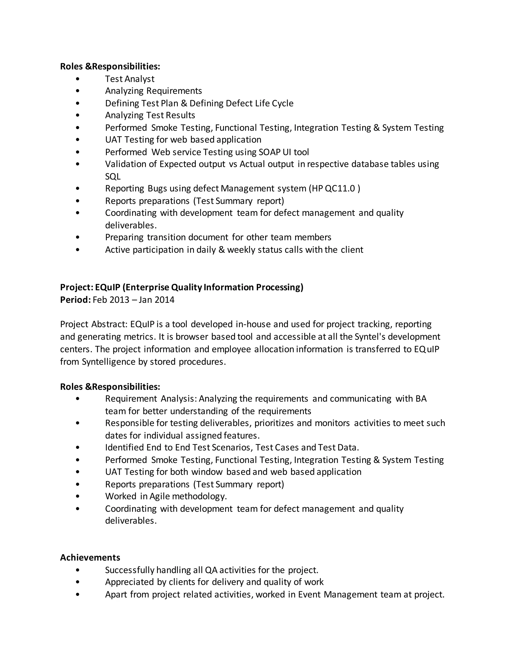 Roles &Responsibilities:
• Test Analyst
• Analyzing Requirements
• Defining Test Plan & Defining Defect Life Cycle
• Analyzing Test Results
• Performed Smoke Testing, Functional Testing, Integration Testing & System Testing
• UAT Testing for web based application
• Performed Web service Testing using SOAP UI tool
• Validation of Expected output vs Actual output in respective database tables using
SQL
• Reporting Bugs using defect Management system (HP QC11.0 )
• Reports preparations (Test Summary report)
• Coordinating with development team for defect management and quality
deliverables.
• Preparing transition document for other team members
• Active participation in daily & weekly status calls with the client
Project: EQuIP (Enterprise Quality Information Processing)
Period: Feb 2013 – Jan 2014
Project Abstract: EQuIP is a tool developed in-house and used for project tracking, reporting
and generating metrics. It is browser based tool and accessible at all the Syntel's development
centers. The project information and employee allocation information is transferred to EQuIP
from Syntelligence by stored procedures.
Roles &Responsibilities:
• Requirement Analysis: Analyzing the requirements and communicating with BA
team for better understanding of the requirements
• Responsible for testing deliverables, prioritizes and monitors activities to meet such
dates for individual assigned features.
• Identified End to End Test Scenarios, Test Cases and Test Data.
• Performed Smoke Testing, Functional Testing, Integration Testing & System Testing
• UAT Testing for both window based and web based application
• Reports preparations (Test Summary report)
• Worked in Agile methodology.
• Coordinating with development team for defect management and quality
deliverables.
Achievements
• Successfully handling all QA activities for the project.
• Appreciated by clients for delivery and quality of work
• Apart from project related activities, worked in Event Management team at project.
 