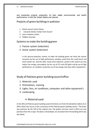 11 GREEN BUILDINGS RASHID SALEEMI
GOVERNMENT COLLEGE OF TECHNOLOGY RASUL M. B. DIN
and residential projects noteworthy for their stellar environmental and health
performance in both the United States and abroad.
Projects of green buildingsin pakistan
1. British council Lahore library
2. City bank dolman harbor front Karachi
3. Jeans company Lahore
4. Pebbles housings
Systems to make the buildinggreen
1. Passive system (reduction)
2. Active system (reduction)
In the passive reduction system, to make the building green we relies the natural
resources by the use of high performance window, avoid from the south harsh and
wind catcher etc. And the other hand active reduction system is the system we may
reduce the energy consumption by the use of CFL and LED lights and by use of high
performance air condition systemby use of low energy and many other equipment’s.
Study of Pakistan green buildingcounciloffice
1. Materials used
2. Orientations, massing
3. Lights, fans, air conditions, computers and other equipment’s
4. Landscaping
 Materialused
In the office of Pakistan green building council the bricks are from the demolition debris of an
office which was occurs at the same place of the Pakistan green building council. The bricks
was purchase by the half of the original cost. The girders and tees used in office are also
purchase from the scrape. The doors and windows are alsotaken from the building which was
due dated.
 