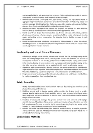 131 GREEN BUILDINGS RASHID SALEEMI
GOVERNMENT COLLEGE OF TECHNOLOGY RASUL M. B. DIN
solar energy for heating and wind protection in winter. If solar collectors or photovoltaic systems
are proposed, orientation should allow maximum access to sunlight.
3. Minimize solar shadows. Landscaped areas, open spaces, parking, and septic fields should be
aggregatedtoprovide the least solar shadow for southern orientations of the building project and
adjoining buildings. Calculating total site shadow can prevent the creation solar voids and cold-air-
drainage dams. This is especially helpful in cold and temperate climates.
4. Minimize earthwork and clearing by aligning long buildings and parking lots with landscape
contours; take up excess slope with half-basements and staggeredfloor levels.
5. Provide a north-wall design that minimizes heat loss. Provide entrances with airlocks, and limit
glass to prevent heat loss in human-occupied areas. Largebuildings in cold or temperate climates
require air-handling system compensation for balancing interior building pressure in such
circumstances.
6. Provide a building-entrance orientation that maximizes safety and ease of access. The building
should be positioned on the site so that its entrance provides maximum safety and ease of access,
as well as protection from the elements.
Landscaping and Use of Natural Resources
1. Harness solar energy, airflow patterns, natural water sources, and the insulating quality of land
forms for building temperature control. Existing water sources and landforms can be used to
create winter heat sinks in cold climates, and temperature differentials for cooling air movement
in hot climates. Existing streams or other water sources can contribute to radiant cooling for the
site. Color and surface orientation may be used to favorably absorb or reflect solar energy.
2. Use existing vegetation tomoderate weather conditions and provide protection for native wildlife.
Vegetation can be used to provide shade and transpiration in the summer and wind protection in
the winter. Additionally, vegetation can provide a natural connection for wildlife corridors.
3. Design access roads, landscaping, and ancillary structures to channel wind toward main buildings
for cooling, or away from them to reduce heat loss.
Public Amenities
1. Modify microclimates to maximize human comfort in the use of outdoor public amenities such as
plazas, sitting areas, and rest areas.
2. Modulate sun and wind. In planning outdoor public amenities, the designer needs to consider
seasonal weather patterns and climate variables such as vapor pressure in hot-humid zones,
desiccating winds and diurnal extremes in hot-arid zones, and annual temperature extremes in
temperate and cold zones.
3. Introduce structures and plantings that provide shelter from harsh elements and highlight
desirable features. Modulation of tree-canopy heights and inclusion of water fountains and other
built structures can fine-tune an exterior site by accelerating or decelerating site winds, casting
shadows, or cooling by evapotranspiration or evaporative cooling.
4. Consider sustainable site materials for public amenities. Materials should be recycled, if possible,
and have a low life-cycle cost. Albedo (solar reflectance index attributed to color) should also be
considered when choosing site materials.
Construction Methods
 
